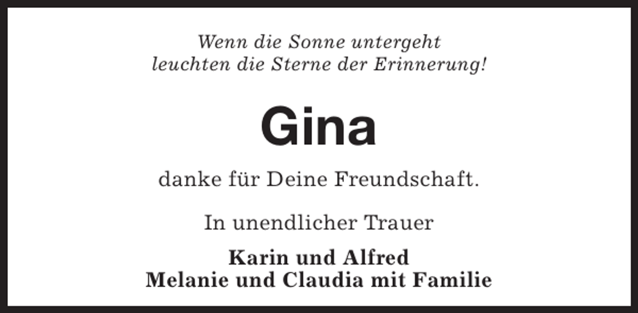 <p>Wenn die Sonne untergeht<br />leuchten die Sterne der Erinnerung!</p><p>Gina<br />danke für Deine Freundschaft.<br />In unendlicher Trauer<br />Karin und Alfred<br />Melanie und Claudia mit Familie</p>