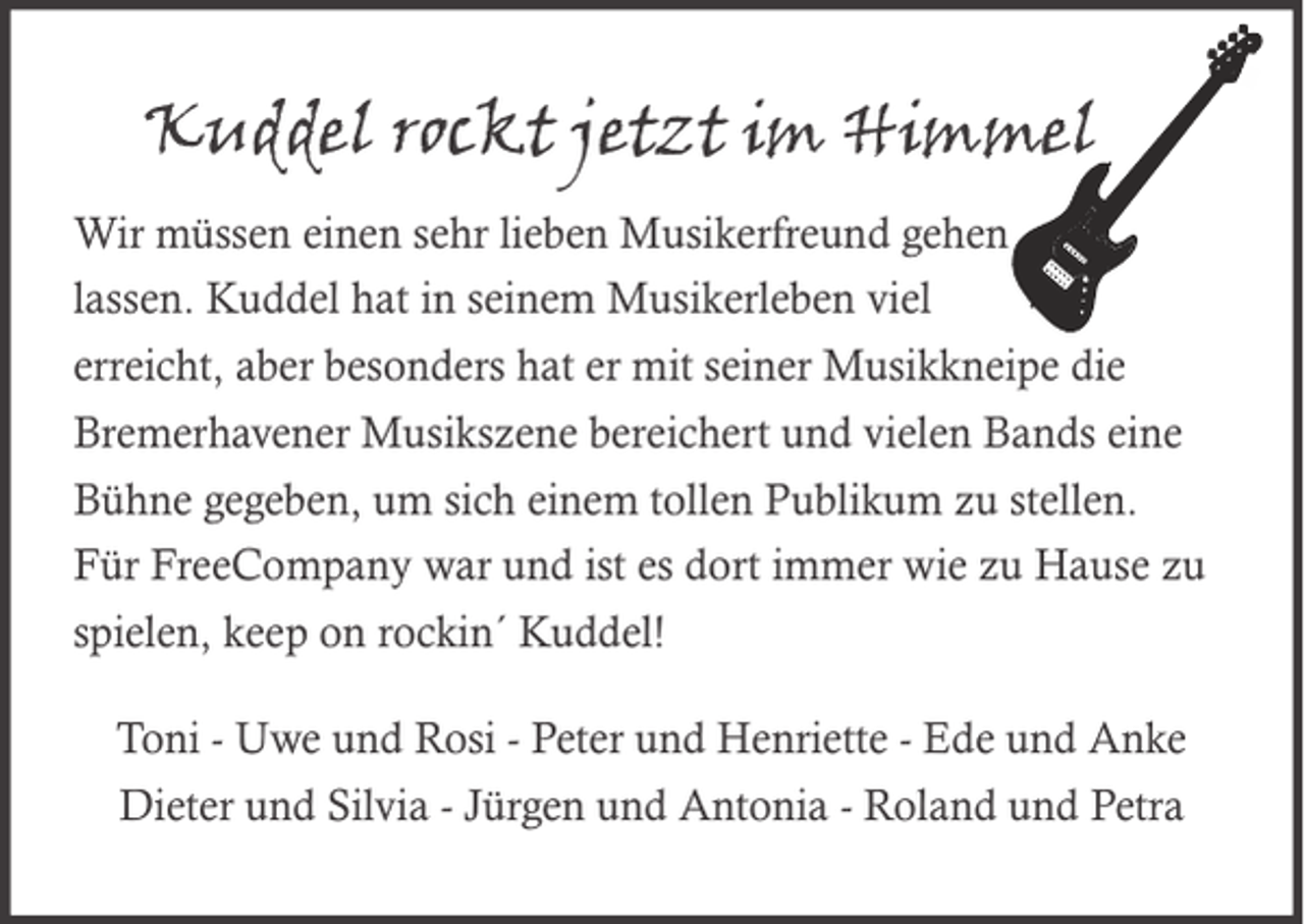 <p>Kuddel rockt jetzt im Himmel<br />Wir müssen einen sehr lieben Musikerfreund gehen<br />lassen. Kuddel hat in seinem Musikerleben viel<br />erreicht, aber besonders hat er mit seiner Musikkneipe die<br />Bremerhavener Musikszene bereichert und vielen Bands eine<br />Bühne gegeben, um sich einem tollen Publikum zu stellen.<br />Für FreeCompany war und ist es dort immer wie zu Hause zu<br />spielen, keep on rockin´ Kuddel!<br />Toni - Uwe und Rosi - Peter und Henriette - Ede und Anke<br />Dieter und Silvia - Jürgen und Antonia - Roland und Petra</p>
