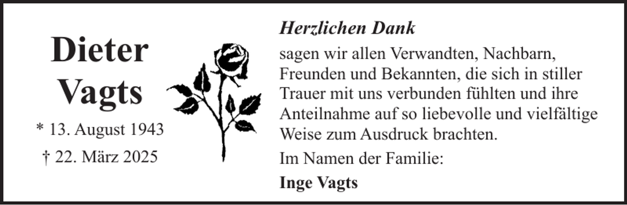 <p>Dieter<br />Vagts<br />* 13. August 1943<br />† 22. März 2025</p><p>Herzlichen Dank<br />sagen wir allen Verwandten, Nachbarn,<br />Freunden und Bekannten, die sich in stiller<br />Trauer mit uns verbunden fühlten und ihre<br />Anteilnahme auf so liebevolle und vielfältige<br />Weise zum Ausdruck brachten.<br />Im Namen der Familie:<br />Inge Vagts</p>
