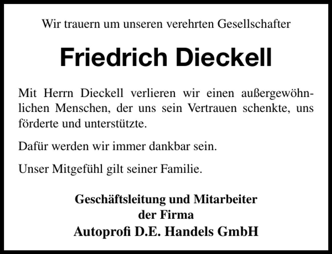 <p>Wir trauern um unseren verehrten Gesellschafter</p><p>Friedrich Dieckell<br />Mit Herrn Dieckell verlieren wir einen außergewöhnlichen Menschen, der uns sein Vertrauen schenkte, uns<br />förderte und unterstützte.<br />Dafür werden wir immer dankbar sein.<br />Unser Mitgefühl gilt seiner Familie.<br />Geschäftsleitung und Mitarbeiter<br />der Firma</p><p>Autoproﬁ D.E. Handels GmbH</p>