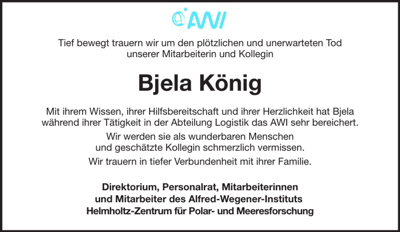 <p>Tief bewegt trauern wir um den plötzlichen und unerwarteten Tod<br />unserer Mitarbeiterin und Kollegin</p><p>Bjela König<br />Mit ihrem Wissen, ihrer Hilfsbereitschaft und ihrer Herzlichkeit hat Bjela<br />während ihrer Tätigkeit in der Abteilung Logistik das AWI sehr bereichert.<br />Wir werden sie als wunderbaren Menschen<br />und geschätzte Kollegin schmerzlich vermissen.<br />Wir trauern in tiefer Verbundenheit mit ihrer Familie.<br />Direktorium, Personalrat, Mitarbeiterinnen<br />und Mitarbeiter des Alfred-Wegener-Instituts<br />Helmholtz-Zentrum für Polar- und Meeresforschung</p>