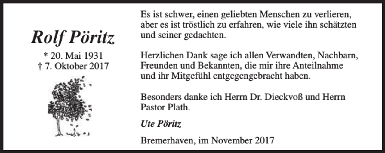 <p>Rolf Pöritz<br />* 20. Mai 1931<br />† 7. Oktober 2017</p><p>Es ist schwer, einen geliebten Menschen zu verlieren,<br />aber es ist tröstlich zu erfahren, wie viele ihn schätzten<br />und seiner gedachten.<br />Herzlichen Dank sage ich allen Verwandten, Nachbarn,<br />Freunden und Bekannten, die mir ihre Anteilnahme<br />und ihr Mitgefühl entgegengebracht haben.<br />Besonders danke ich Herrn Dr. Dieckvoß und Herrn<br />Pastor Plath.<br />Ute Pöritz<br />Bremerhaven, im November 2017</p>