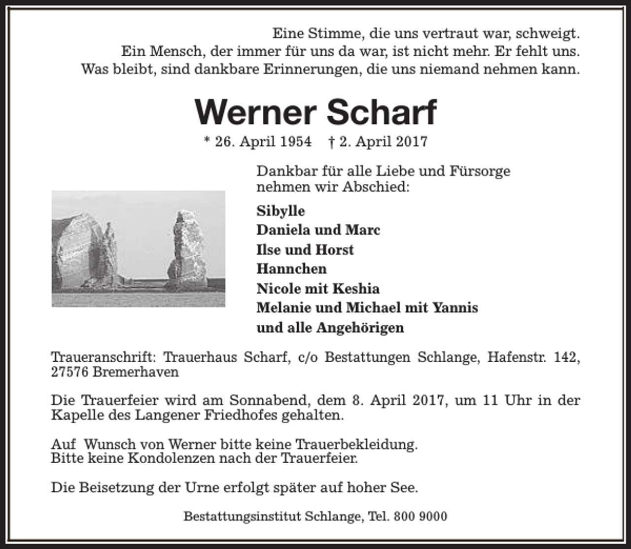 <p>Eine Stimme, die uns vertraut war, schweigt.<br />Ein Mensch, der immer für uns da war, ist nicht mehr. Er fehlt uns.<br />Was bleibt, sind dankbare Erinnerungen, die uns niemand nehmen kann.</p><p>Werner Scharf<br />* 26. April 1954</p><p>† 2. April 2017</p><p>Dankbar für alle Liebe und Fürsorge<br />nehmen wir Abschied:<br />Sibylle<br />Daniela und Marc<br />Ilse und Horst<br />Hannchen<br />Nicole mit Keshia<br />Melanie und Michael mit Yannis<br />und alle Angehörigen<br />Traueranschrift: Trauerhaus Scharf, c/o Bestattungen Schlange, Hafenstr. 142,<br />27576 Bremerhaven<br />Die Trauerfeier wird am Sonnabend, dem 8. April 2017, um 11 Uhr in der<br />Kapelle des Langener Friedhofes gehalten.<br />Auf Wunsch von Werner bitte keine Trauerbekleidung.<br />Bitte keine Kondolenzen nach der Trauerfeier.<br />Die Beisetzung der Urne erfolgt später auf hoher See.<br />Bestattungsinstitut Schlange, Tel. 800 9000</p>