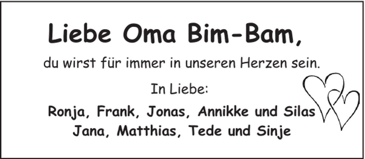 <p>Liebe Oma Bim-Bam,<br />du wirst für immer in unseren Herzen sein.<br />In Liebe:<br />Ronja, Frank, Jonas, Annikke und Silas<br />Jana, Matthias, Tede und Sinje</p>