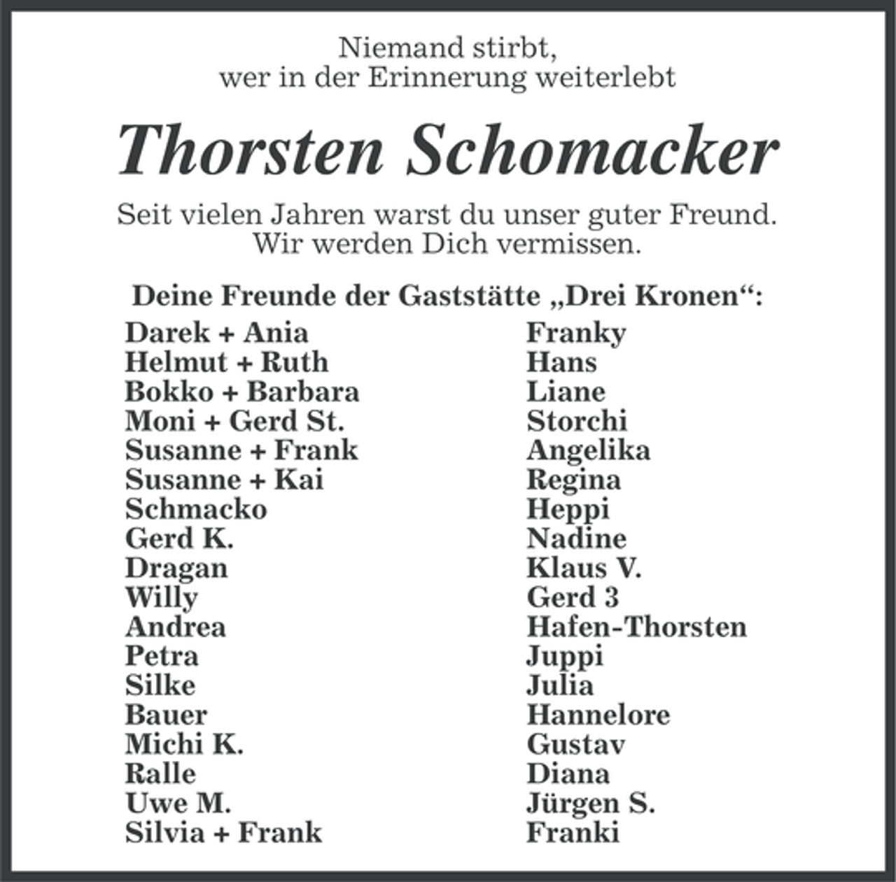 <p>Niemand stirbt,<br />wer in der Erinnerung weiterlebt</p><p>Thorsten Schomacker<br />Seit vielen Jahren warst du unser guter Freund.<br />Wir werden Dich vermissen.<br />Deine Freunde der Gaststätte „Drei Kronen“:<br />Darek + Ania<br />Franky<br />Helmut + Ruth<br />Hans<br />Bokko + Barbara<br />Liane<br />Moni + Gerd St.<br />Storchi<br />Susanne + Frank<br />Angelika<br />Susanne + Kai<br />Regina<br />Schmacko<br />Heppi<br />Gerd K.<br />Nadine<br />Dragan<br />Klaus V.<br />Willy<br />Gerd 3<br />Andrea<br />Hafen-Thorsten<br />Petra<br />Juppi<br />Silke<br />Julia<br />Bauer<br />Hannelore<br />Michi K.<br />Gustav<br />Ralle<br />Diana<br />Uwe M.<br />Jürgen S.<br />Silvia + Frank<br />Franki</p>