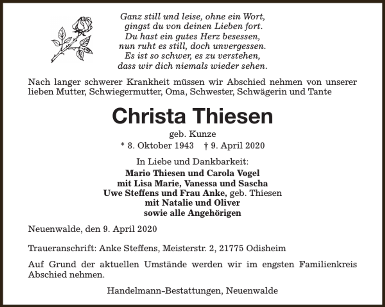 <p>Ganz still und leise, ohne ein Wort,<br />gingst du von deinen Lieben fort.<br />Du hast ein gutes Herz besessen,<br />nun ruht es still, doch unvergessen.<br />Es ist so schwer, es zu verstehen,<br />dass wir dich niemals wieder sehen.<br />Nach langer schwerer Krankheit müssen wir Abschied nehmen von unserer<br />lieben Mutter, Schwiegermutter, Oma, Schwester, Schwägerin und Tante</p><p>Christa Thiesen<br />geb. Kunze<br />* 8. Oktober 1943 † 9. April 2020</p><p>In Liebe und Dankbarkeit:<br />Mario Thiesen und Carola Vogel<br />mit Lisa Marie, Vanessa und Sascha<br />Uwe Steffens und Frau Anke, geb. Thiesen<br />mit Natalie und Oliver<br />sowie alle Angehörigen<br />Neuenwalde, den 9. April 2020<br />Traueranschrift: Anke Steffens, Meisterstr. 2, 21775 Odisheim<br />Auf Grund der aktuellen Umstände werden wir im engsten Familienkreis<br />Abschied nehmen.<br />Handelmann-Bestattungen, Neuenwalde</p>