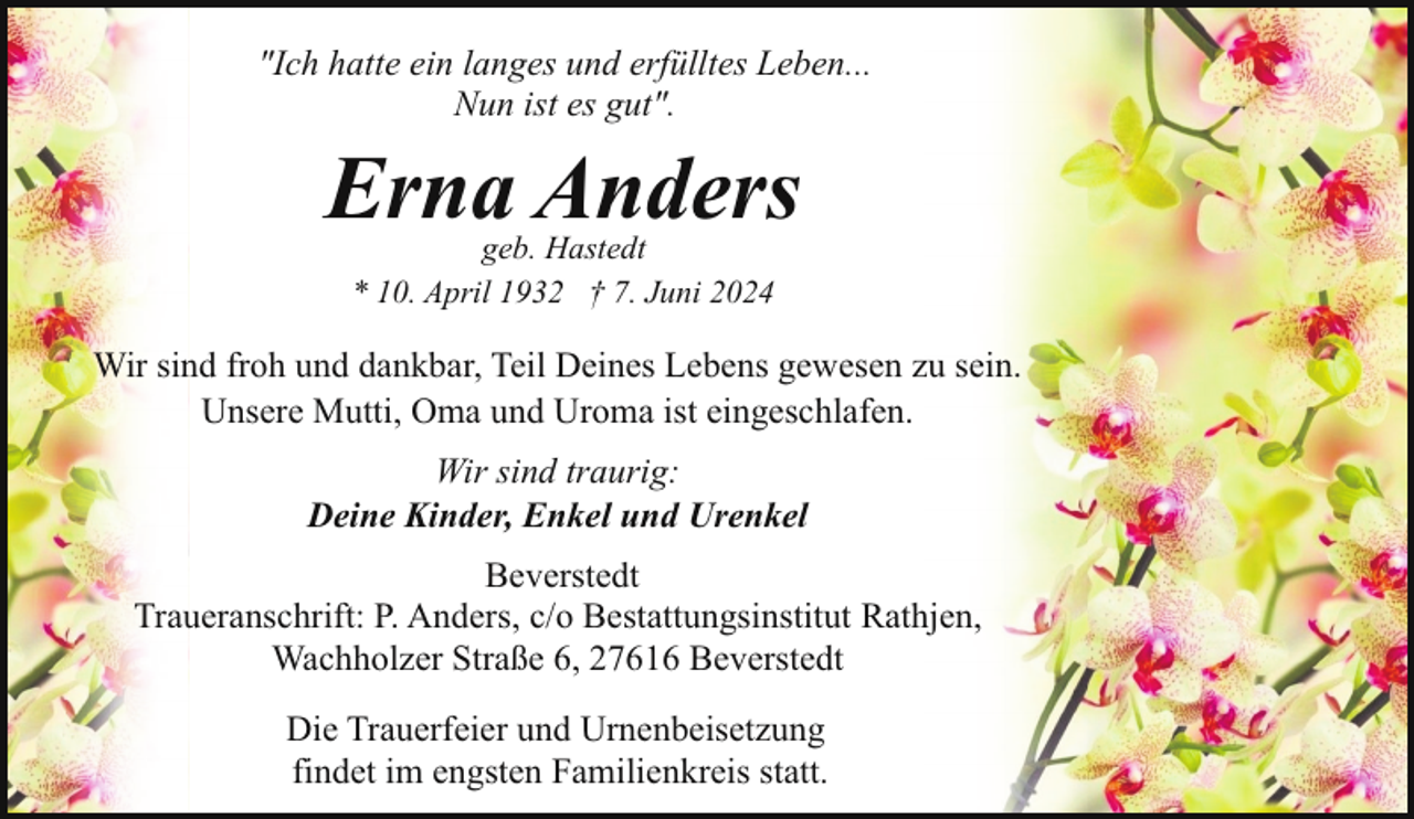 <p>"Ich hatte ein langes und erfülltes Leben...<br />Nun ist es gut".</p><p>Erna Anders<br />geb. Hastedt<br />* 10. April 1932 † 7. Juni 2024</p><p>Wir sind froh und dankbar, Teil Deines Lebens gewesen zu sein.<br />Unsere Mutti, Oma und Uroma ist eingeschlafen.<br />Wir sind traurig:<br />Deine Kinder, Enkel und Urenkel<br />Beverstedt<br />Traueranschrift: P. Anders, c/o Bestattungsinstitut Rathjen,<br />Wachholzer Straße 6, 27616 Beverstedt<br />Die Trauerfeier und Urnenbeisetzung<br />findet im engsten Familienkreis statt.</p>