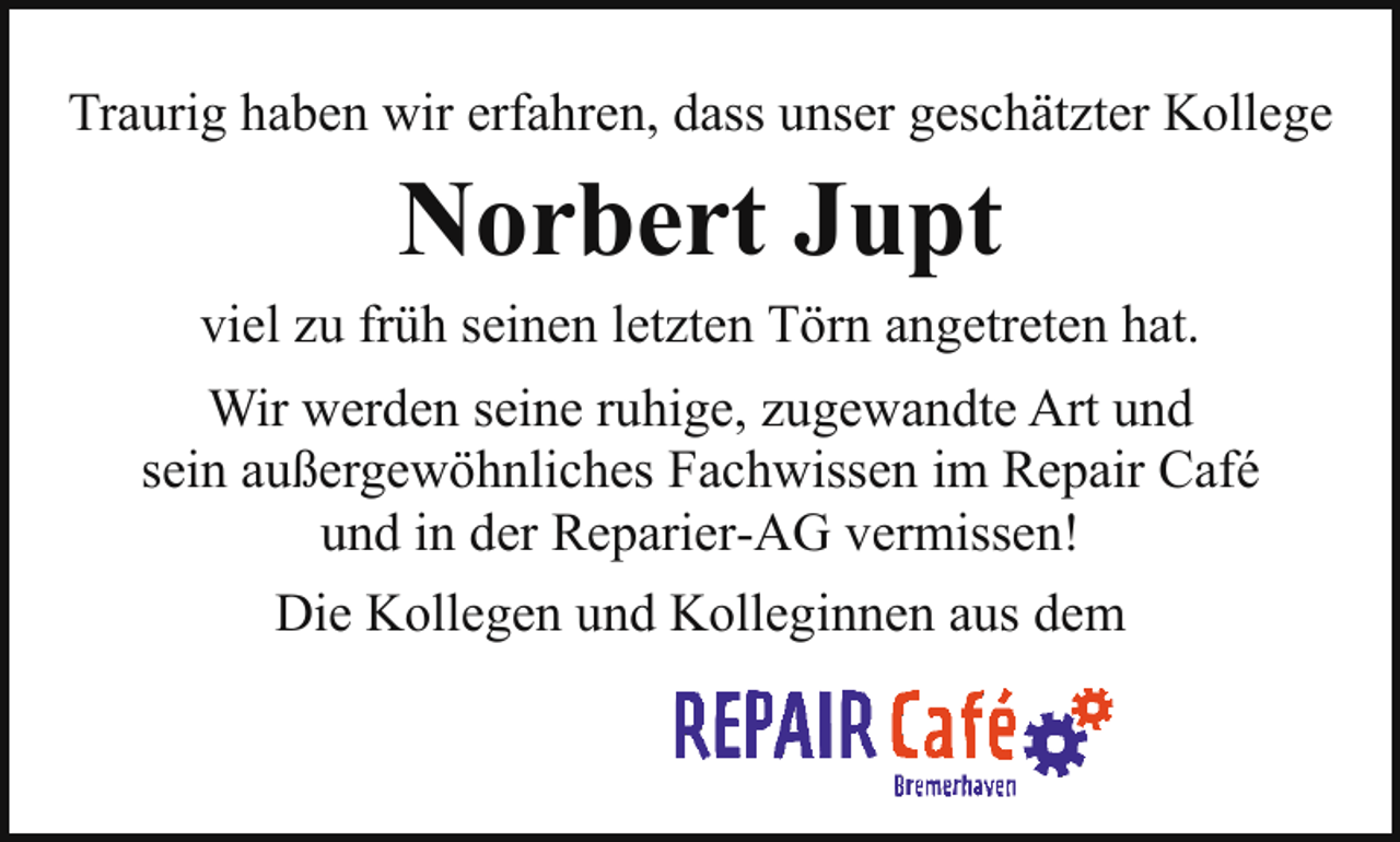 <p>Traurig haben wir erfahren, dass unser geschätzter Kollege</p><p>Norbert Jupt</p><p>viel zu früh seinen letzten Törn angetreten hat.<br />Wir werden seine ruhige, zugewandte Art und<br />sein außergewöhnliches Fachwissen im Repair Café<br />und in der Reparier-AG vermissen!<br />Die Kollegen und Kolleginnen aus dem</p>
