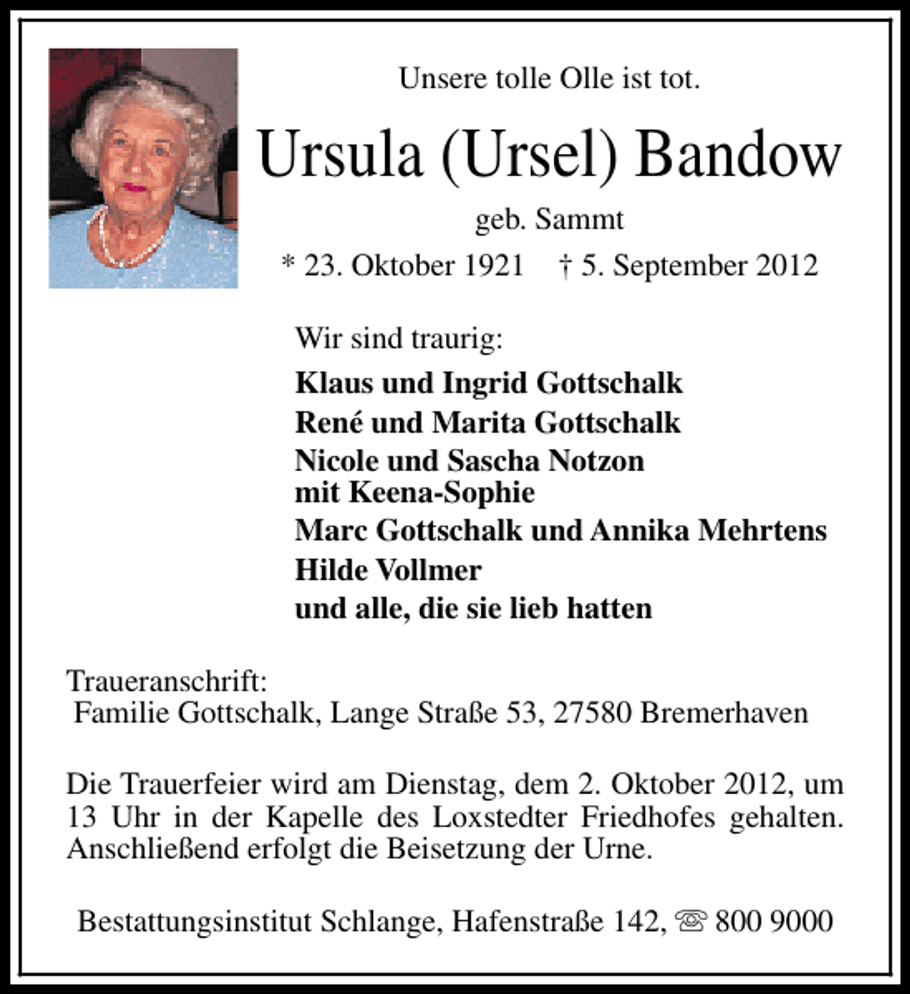 <p>Unsere tolle Olle ist tot.</p>
<p>Ursula (Ursel) Bandow<br />geb. Sammt<br />* 23. Oktober 1921 † 5. September 2012</p>
<p>Wir sind traurig:<br />Klaus und Ingrid Gottschalk<br />René und Marita Gottschalk<br />Nicole und Sascha Notzon<br />mit Keena-Sophie<br />Marc Gottschalk und Annika Mehrtens<br />Hilde Vollmer<br />und alle, die sie lieb hatten<br />Traueranschrift:<br />Familie Gottschalk, Lange Straße 53, 27580 Bremerhaven<br />Die Trauerfeier wird am Dienstag, dem 2. Oktober 2012, um<br />13 Uhr in der Kapelle des Loxstedter Friedhofes gehalten.<br />Anschließend erfolgt die Beisetzung der Urne.<br />Bestattungsinstitut Schlange, Hafenstraße 142, s 800 9000</p>