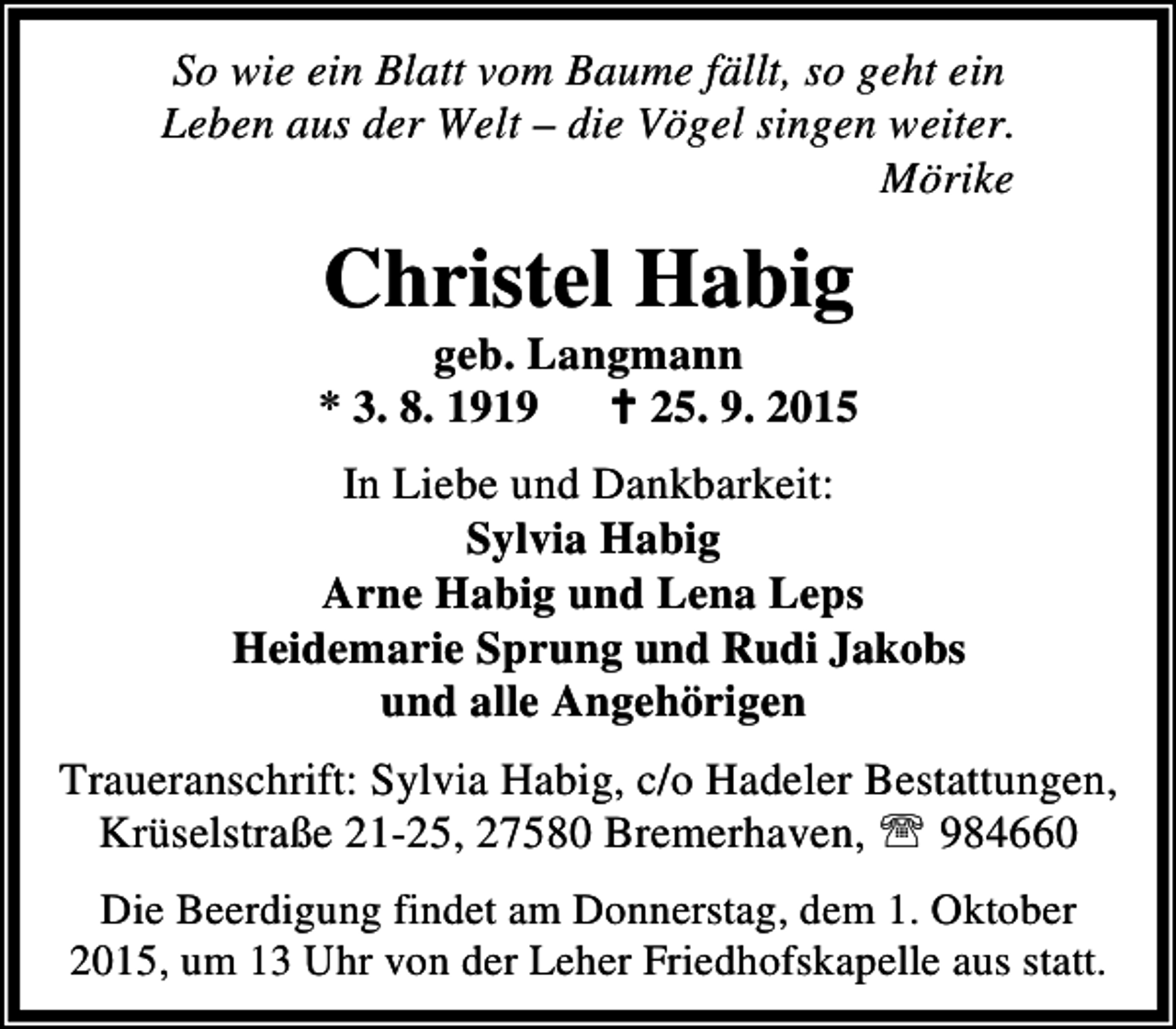 <p>So wie ein Blatt vom Baume fällt, so geht ein<br />Leben aus der Welt – die Vögel singen weiter.<br />Mörike</p><p>Christel Habig</p><p>geb. Langmann<br />* 3. 8. 1919 B 25. 9. 2015<br />In Liebe und Dankbarkeit:<br />Sylvia Habig<br />Arne Habig und Lena Leps<br />Heidemarie Sprung und Rudi Jakobs<br />und alle Angehörigen<br />Traueranschrift: Sylvia Habig, c/o Hadeler Bestattungen,<br />Krüselstraße 21-25, 27580 Bremerhaven, ℡ 984660<br />Die Beerdigung findet am Donnerstag, dem 1. Oktober<br />2015, um 13 Uhr von der Leher Friedhofskapelle aus statt.</p>