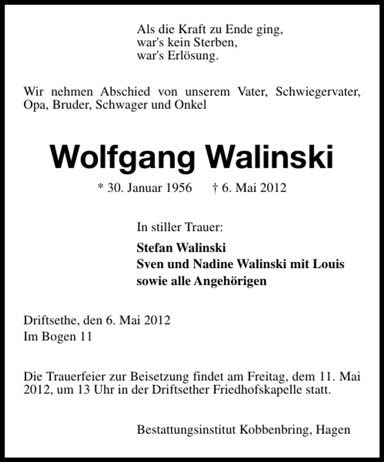 <p>Als die Kraft zu Ende ging,<br />war's kein Sterben,<br />war's Erlösung.<br />Wir nehmen Abschied von unserem Vater, Schwiegervater,<br />Opa, Bruder, Schwager und Onkel</p><p>Wolfgang Walinski<br />* 30. Januar 1956</p><p>† 6. Mai 2012</p><p>In stiller Trauer:<br />Stefan Walinski<br />Sven und Nadine Walinski mit Louis<br />sowie alle Angehörigen<br />Driftsethe, den 6. Mai 2012<br />Im Bogen 11<br />Die Trauerfeier zur Beisetzung findet am Freitag, dem 11. Mai<br />2012, um 13 Uhr in der Driftsether Friedhofskapelle statt.<br />Bestattungsinstitut Kobbenbring, Hagen</p>