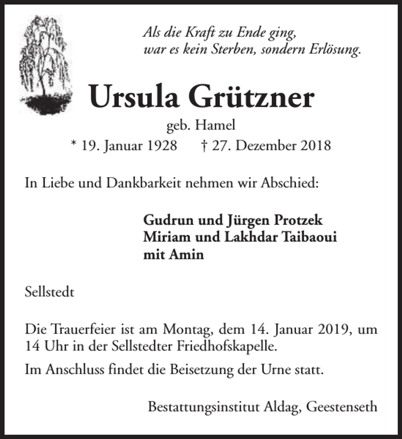 <p>Als die Kraft zu Ende ging,<br />war es kein Sterben, sondern Erlösung.</p><p>Ursula Grützner</p><p>geb. Hamel<br />* 19. Januar 1928 † 27. Dezember 2018<br />In Liebe und Dankbarkeit nehmen wir Abschied:<br />Gudrun und Jürgen Protzek<br />Miriam und Lakhdar Taibaoui<br />mit Amin<br />Sellstedt<br />Die Trauerfeier ist am Montag, dem 14. Januar 2019, um<br />14 Uhr in der Sellstedter Friedhofskapelle.<br />Im Anschluss findet die Beisetzung der Urne statt.<br />Bestattungsinstitut Aldag, Geestenseth</p>