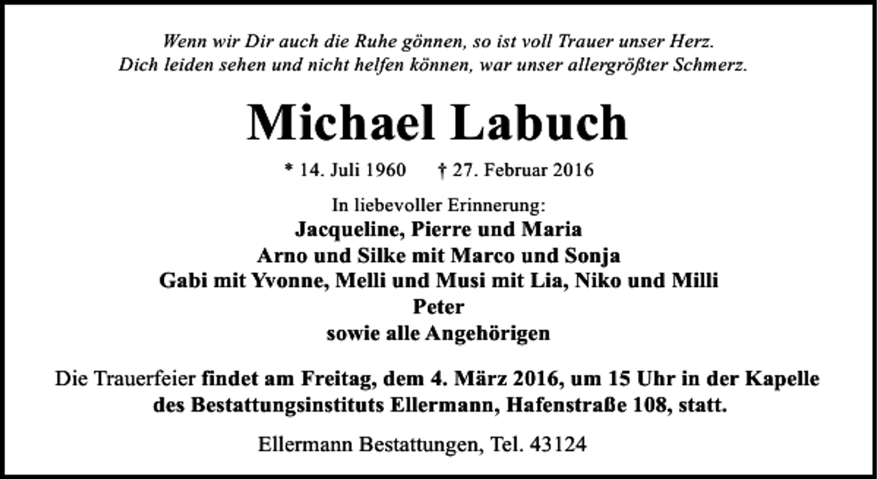 <p>Wenn wir Dir auch die Ruhe gönnen, so ist voll Trauer unser Herz.<br />Dich leiden sehen und nicht helfen können, war unser allergrößter Schmerz.</p><p>Michael Labuch<br />* 14. Juli 1960</p><p>† 27. Februar 2016</p><p>In liebevoller Erinnerung:</p><p>Jacqueline, Pierre und Maria<br />Arno und Silke mit Marco und Sonja<br />Gabi mit Yvonne, Melli und Musi mit Lia, Niko und Milli<br />Peter<br />sowie alle Angehörigen<br />Die Trauerfeier findet am Freitag, dem 4. März 2016, um 15 Uhr in der Kapelle<br />des Bestattungsinstituts Ellermann, Hafenstraße 108, statt.<br />Ellermann Bestattungen, Tel. 43124</p>