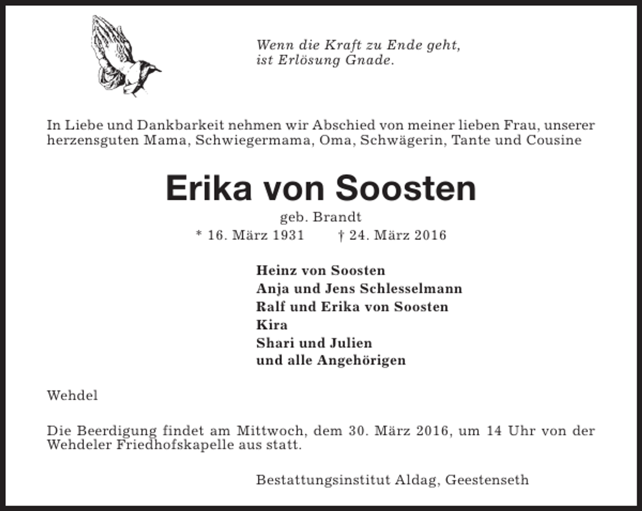 <p>Wenn die Kraft zu Ende geht,<br />ist Erlösung Gnade.</p><p>In Liebe und Dankbarkeit nehmen wir Abschied von meiner lieben Frau, unserer<br />herzensguten Mama, Schwiegermama, Oma, Schwägerin, Tante und Cousine</p><p>Erika von Soosten<br />geb. Brandt<br />* 16. März 1931<br />† 24. März 2016</p><p>Heinz von Soosten<br />Anja und Jens Schlesselmann<br />Ralf und Erika von Soosten<br />Kira<br />Shari und Julien<br />und alle Angehörigen<br />Wehdel<br />Die Beerdigung findet am Mittwoch, dem 30. März 2016, um 14 Uhr von der<br />Wehdeler Friedhofskapelle aus statt.<br />Bestattungsinstitut Aldag, Geestenseth</p>