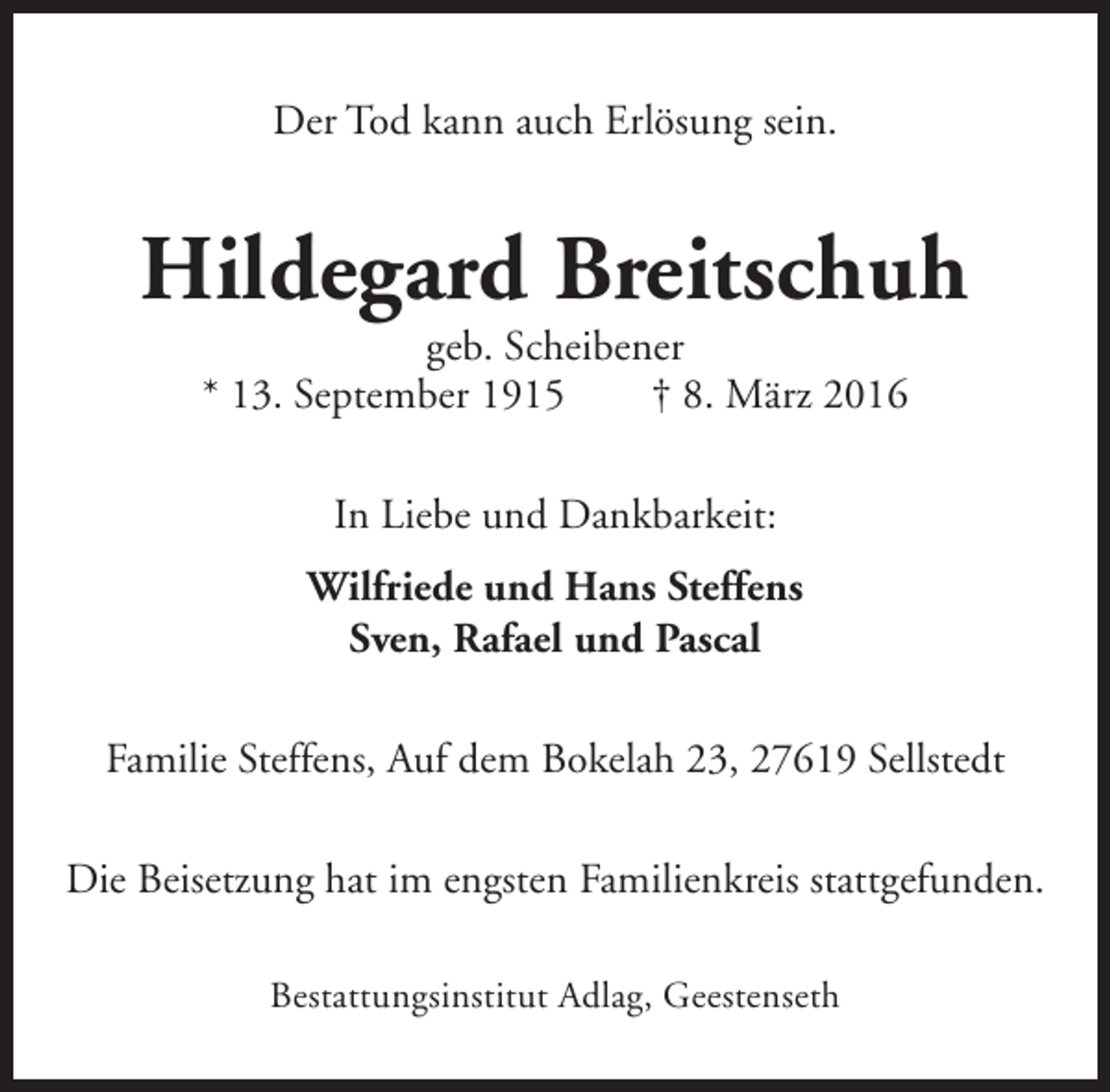 <p>Der Tod kann auch Erlösung sein.</p><p>Hildegard Breitschuh<br />geb. Scheibener<br />* 13. September 1915<br />† 8. März 2016<br />In Liebe und Dankbarkeit:<br />Wilfriede und Hans Steffens<br />Sven, Rafael und Pascal<br />Familie Steffens, Auf dem Bokelah 23, 27619 Sellstedt<br />Die Beisetzung hat im engsten Familienkreis stattgefunden.<br />Bestattungsinstitut Adlag, Geestenseth</p>