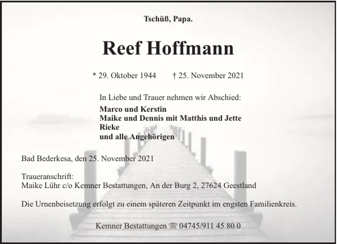 <p>Tschüß, Papa.</p><p>Reef Hoffmann<br />* 29. Oktober 1944</p><p>† 25. November 2021</p><p>In Liebe und Trauer nehmen wir Abschied:<br />Marco und Kerstin<br />Maike und Dennis mit Matthis und Jette<br />Rieke<br />und alle Angehörigen<br />Bad Bederkesa, den 25. November 2021<br />Traueranschrift:<br />Maike Lühr c/o Kemner Bestattungen, An der Burg 2, 27624 Geestland<br />Die Urnenbeisetzung erfolgt zu einem späteren Zeitpunkt im engsten Familienkreis.<br />Kemner Bestattungen</p><p>04745/911 45 8</p>