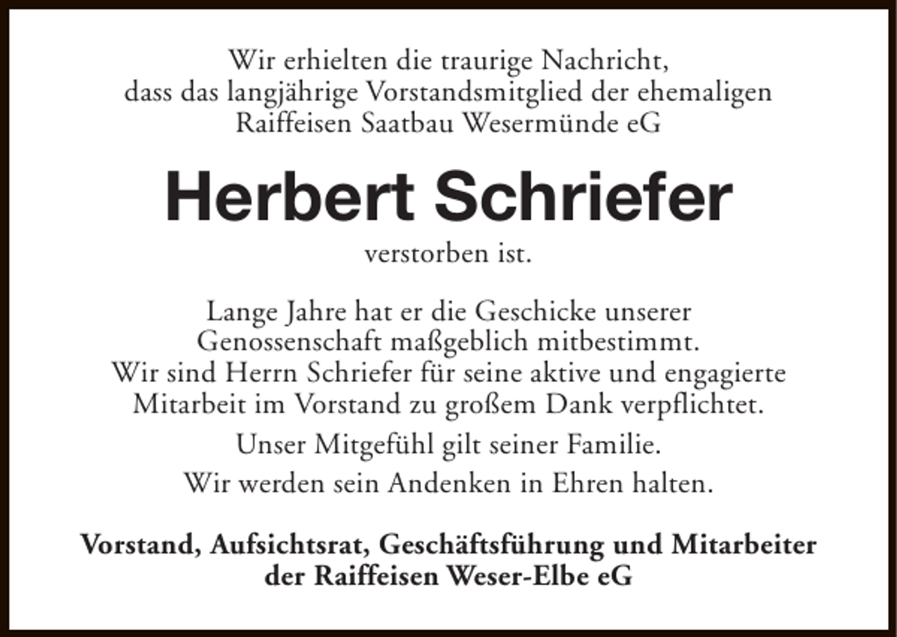 <p>Wir erhielten die traurige Nachricht,<br />dass das langjährige Vorstandsmitglied der ehemaligen<br />Raiffeisen Saatbau Wesermünde eG</p><p>Herbert Schriefer<br />verstorben ist.</p><p>Lange Jahre hat er die Geschicke unserer<br />Genossenschaft maßgeblich mitbestimmt.<br />Wir sind Herrn Schriefer für seine aktive und engagierte<br />Mitarbeit im Vorstand zu großem Dank verpflichtet.<br />Unser Mitgefühl gilt seiner Familie.<br />Wir werden sein Andenken in Ehren halten.<br />Vorstand, Aufsichtsrat, Geschäftsführung und Mitarbeiter<br />der Raiffeisen Weser-Elbe eG</p>