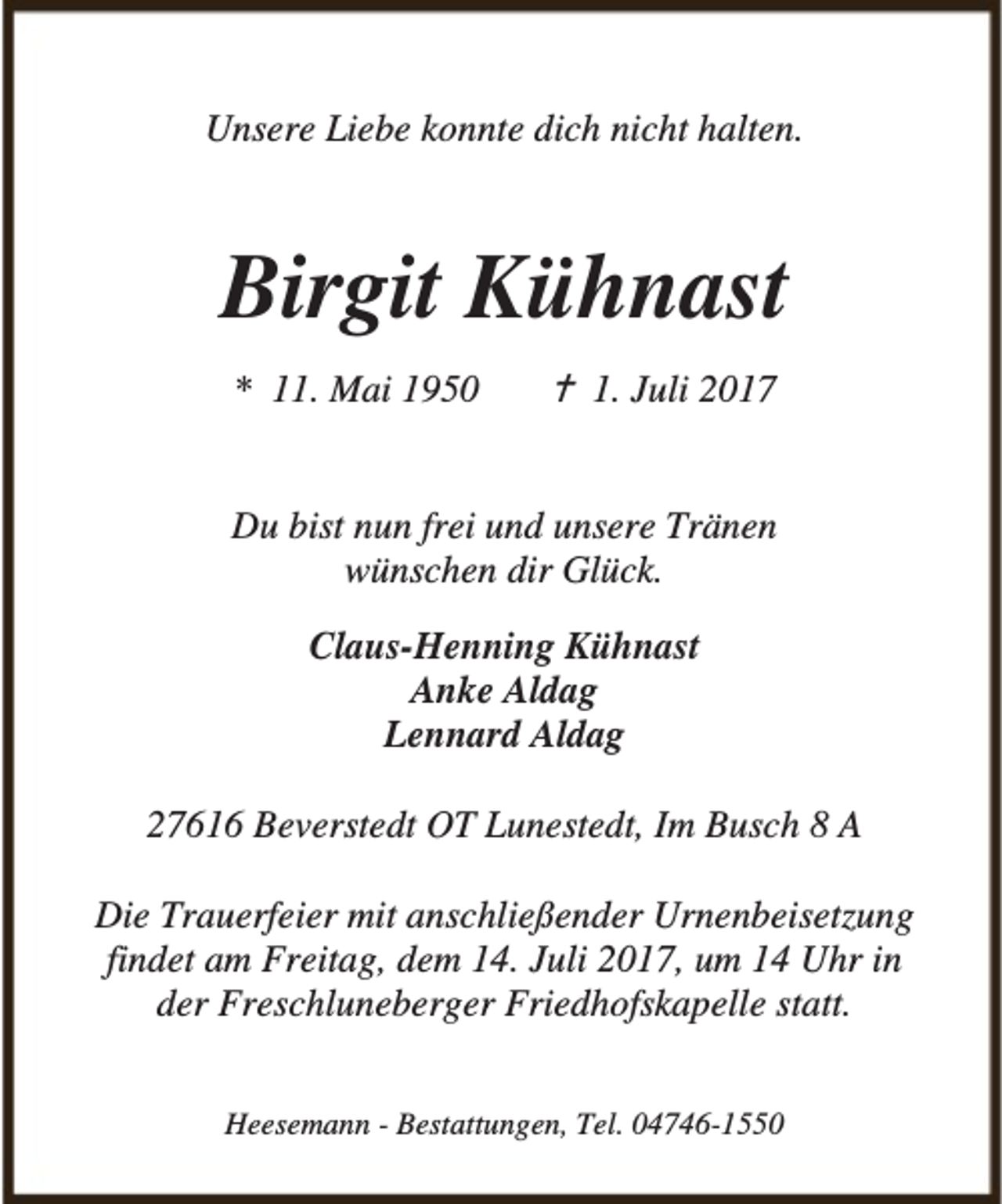<p>Unsere Liebe konnte dich nicht halten.</p><p>Birgit Kühnast<br />* 11. Mai 1950</p><p>B 1. Juli 2017</p><p>Du bist nun frei und unsere Tränen<br />wünschen dir Glück.<br />Claus-Henning Kühnast<br />Anke Aldag<br />Lennard Aldag<br />27616 Beverstedt OT Lunestedt, Im Busch 8 A<br />Die Trauerfeier mit anschließender Urnenbeisetzung<br />findet am Freitag, dem 14. Juli 2017, um 14 Uhr in<br />der Freschluneberger Friedhofskapelle statt.<br />Heesemann - Bestattungen, Tel. 04746-1550</p>