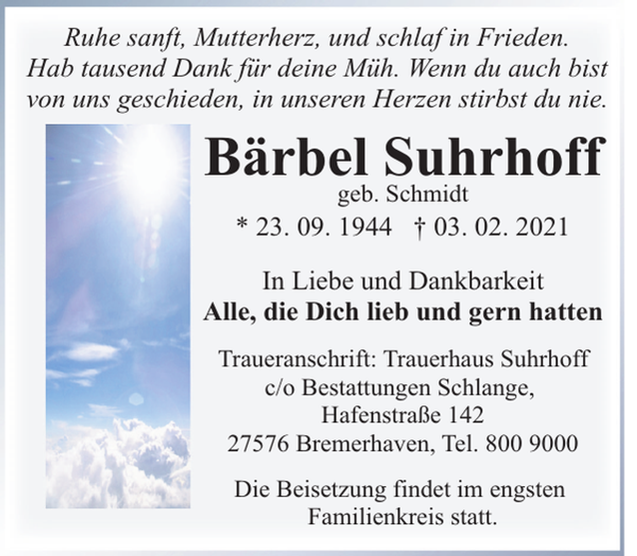 <p>Ruhe sanft, Mutterherz, und schlaf in Frieden.<br />Hab tausend Dank für deine Müh. Wenn du auch bist<br />von uns geschieden, in unseren Herzen stirbst du nie.</p><p>Bärbel<br />Suhrhoff<br />geb. Schmidt<br />* 23. 09. 1944 † 03. 02. 2021</p><p>In Liebe und Dankbarkeit<br />Alle, die Dich lieb und gern hatten<br />Traueranschrift: Trauerhaus Suhrhoff<br />c/o Bestattungen Schlange,<br />Hafenstraße 147576 Bremerhaven, Tel. 800 9000<br />Die Beisetzung findet im engsten<br />Familienkreis statt.</p>