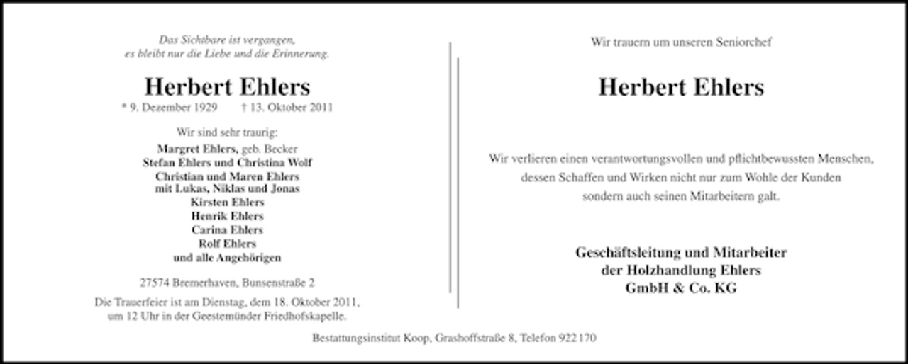 <p>Das Sichtbare ist vergangen,<br />es bleibt nur die Liebe und die Erinnerung.</p><p>Wir trauern um unseren Seniorchef</p><p>Herbert Ehlers</p><p>Herbert Ehlers</p><p>* 9. Dezember 1929</p><p>† 13. Oktober 2011</p><p>Wir sind sehr traurig:<br />Margret Ehlers, geb. Becker<br />Stefan Ehlers und Christina Wolf<br />Christian und Maren Ehlers<br />mit Lukas, Niklas und Jonas<br />Kirsten Ehlers<br />Henrik Ehlers<br />Carina Ehlers<br />Rolf Ehlers<br />und alle Angehörigen</p><p>Wir verlieren einen verantwortungsvollen und pﬂichtbewussten Menschen,<br />dessen Schaffen und Wirken nicht nur zum Wohle der Kunden<br />sondern auch seinen Mitarbeitern galt.</p><p>27574 Bremerhaven, Bunsenstraße 2</p><p>Geschäftsleitung und Mitarbeiter<br />der Holzhandlung Ehlers<br />GmbH &amp; Co. KG</p><p>Die Trauerfeier ist am Dienstag, dem 18. Oktober 2011,<br />um 12 Uhr in der Geestemünder Friedhofskapelle.<br />Bestattungsinstitut Koop, Grashoffstraße 8, Telefon 922 170</p>