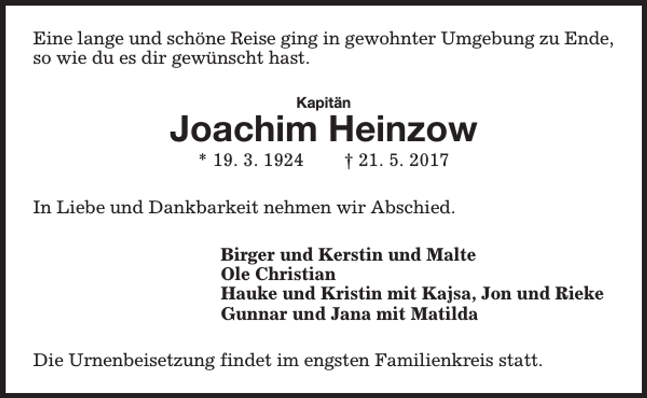 <p>Eine lange und schöne Reise ging in gewohnter Umgebung zu Ende,<br />so wie du es dir gewünscht hast.<br />Kapitän</p><p>Joachim Heinzow<br />* 19. 3. 1924</p><p>† 21. 5. 2017</p><p>In Liebe und Dankbarkeit nehmen wir Abschied.<br />Birger und Kerstin und Malte<br />Ole Christian<br />Hauke und Kristin mit Kajsa, Jon und Rieke<br />Gunnar und Jana mit Matilda<br />Die Urnenbeisetzung findet im engsten Familienkreis statt.</p>
