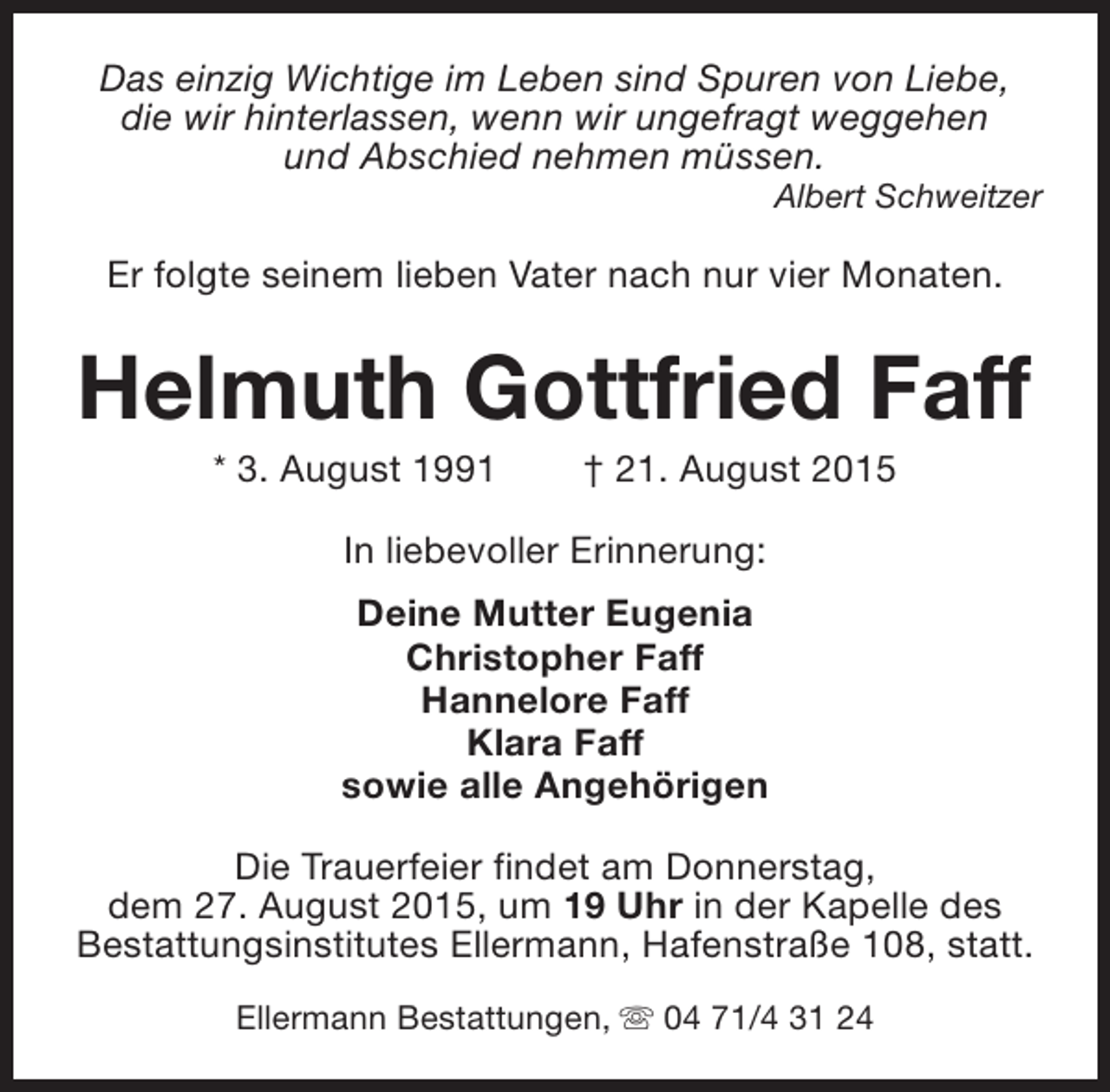 <p>Das einzig Wichtige im Leben sind Spuren von Liebe,<br />die wir hinterlassen, wenn wir ungefragt weggehen<br />und Abschied nehmen müssen.</p><p>Albert Schweitzer</p><p>Er folgte seinem lieben Vater nach nur vier Monaten.</p><p>Helmuth Gottfried Faff<br />* 3. August 1991</p><p>† 21. August 2015</p><p>In liebevoller Erinnerung:<br />Deine Mutter Eugenia<br />Christopher Faff<br />Hannelore Faff<br />Klara Faff<br />sowie alle Angehörigen<br />Die Trauerfeier findet am Donnerstag,<br />dem 27. August 2015, um 19 Uhr in der Kapelle des<br />Bestattungsinstitutes Ellermann, Hafenstraße 108, statt.<br />Ellermann Bestattungen, s 04 71/4 31 24</p>