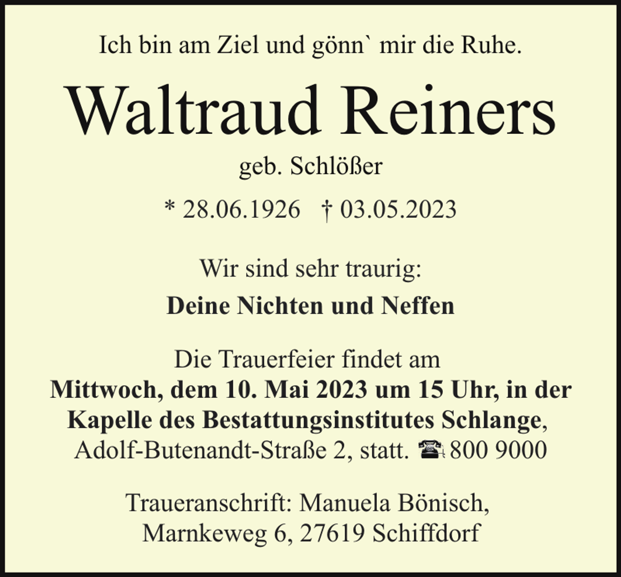 <p>Ich bin am Ziel und gönn` mir die Ruhe.</p><p>Waltraud Reiners<br />geb. Schlößer</p><p>* 28.06.1926 † 03.05.2023<br />Wir sind sehr traurig:<br />Deine Nichten und Neffen<br />Die Trauerfeier findet am<br />Mittwoch, dem 10. Mai 2023 um 15 Uhr, in der<br />Kapelle des Bestattungsinstitutes Schlange,<br />Adolf-Butenandt-Straße 2, statt. 800 9000<br />Traueranschrift: Manuela Bönisch,<br />Marnkeweg 6, 27619 Schiffdorf</p>