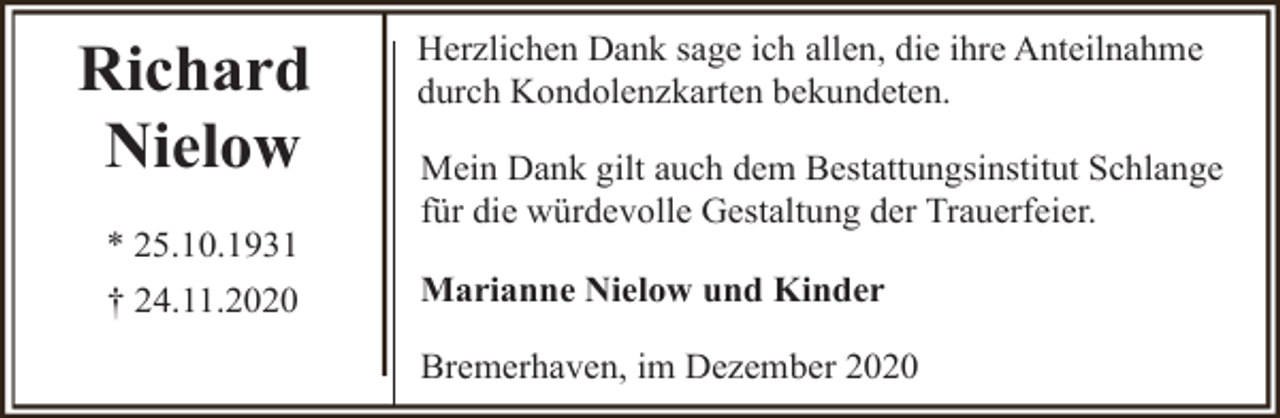 <p>Richard<br />Nielow<br />* 25.10.1931<br />† 24.11.2020</p><p>Herzlichen Dank sage ich allen, die ihre Anteilnahme<br />durch Kondolenzkarten bekundeten.<br />Mein Dank gilt auch dem Bestattungsinstitut Schlange<br />für die würdevolle Gestaltung der Trauerfeier.<br />Marianne Nielow und Kinder<br />Bremerhaven, im Dezember 2020</p>