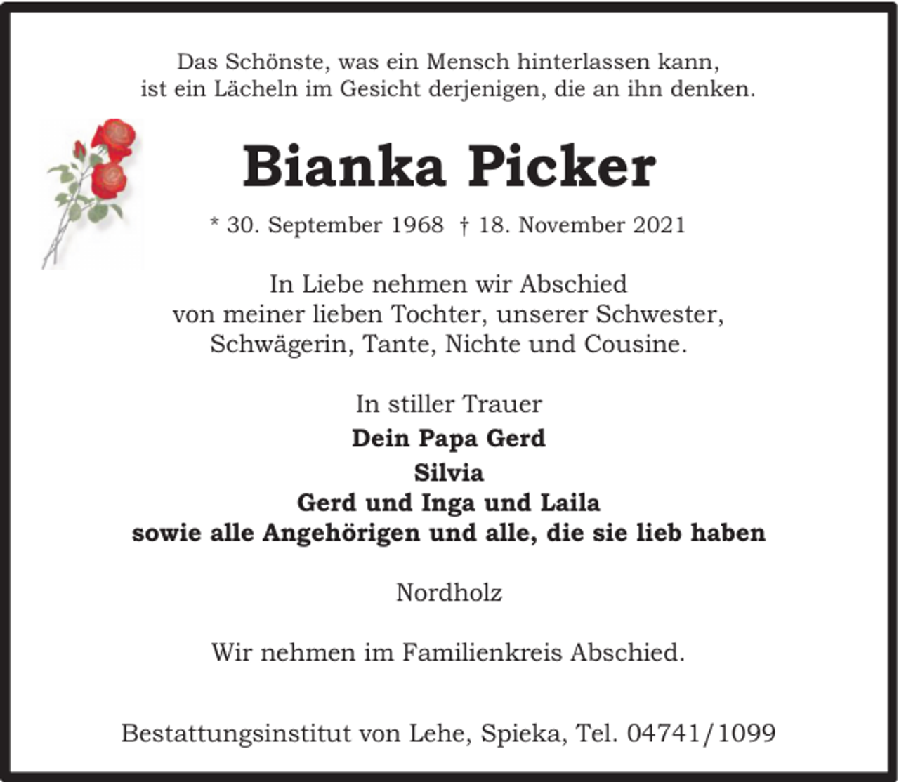 <p>Das Schönste, was ein Mensch hinterlassen kann,<br />ist ein Lächeln im Gesicht derjenigen, die an ihn denken.</p><p>Bianka Picker<br />* 30. September 1968 † 18. November 2021</p><p>In Liebe nehmen wir Abschied<br />von meiner lieben Tochter, unserer Schwester,<br />Schwägerin, Tante, Nichte und Cousine.<br />In stiller Trauer<br />Dein Papa Gerd<br />Silvia<br />Gerd und Inga und Laila<br />sowie alle Angehörigen und alle, die sie lieb haben<br />Nordholz<br />Wir nehmen im Familienkreis Abschied.<br />Bestattungsinstitut von Lehe, Spieka, Tel. 04741/1099</p>