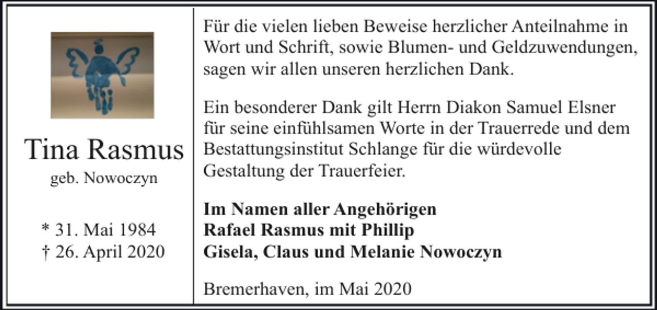 <p>Für die vielen lieben Beweise herzlicher Anteilnahme in<br />Wort und Schrift, sowie Blumen- und Geldzuwendungen,<br />sagen wir allen unseren herzlichen Dank.</p><p>Tina Rasmus<br />geb. Nowoczyn</p><p>* 31. Mai 1984<br />† 26. April 2020</p><p>Ein besonderer Dank gilt Herrn Diakon Samuel Elsner<br />für seine einfühlsamen Worte in der Trauerrede und dem<br />Bestattungsinstitut Schlange für die würdevolle<br />Gestaltung der Trauerfeier.<br />Im Namen aller Angehörigen<br />Rafael Rasmus mit Phillip<br />Gisela, Claus und Melanie Nowoczyn<br />Bremerhaven, im Mai 2020</p>
