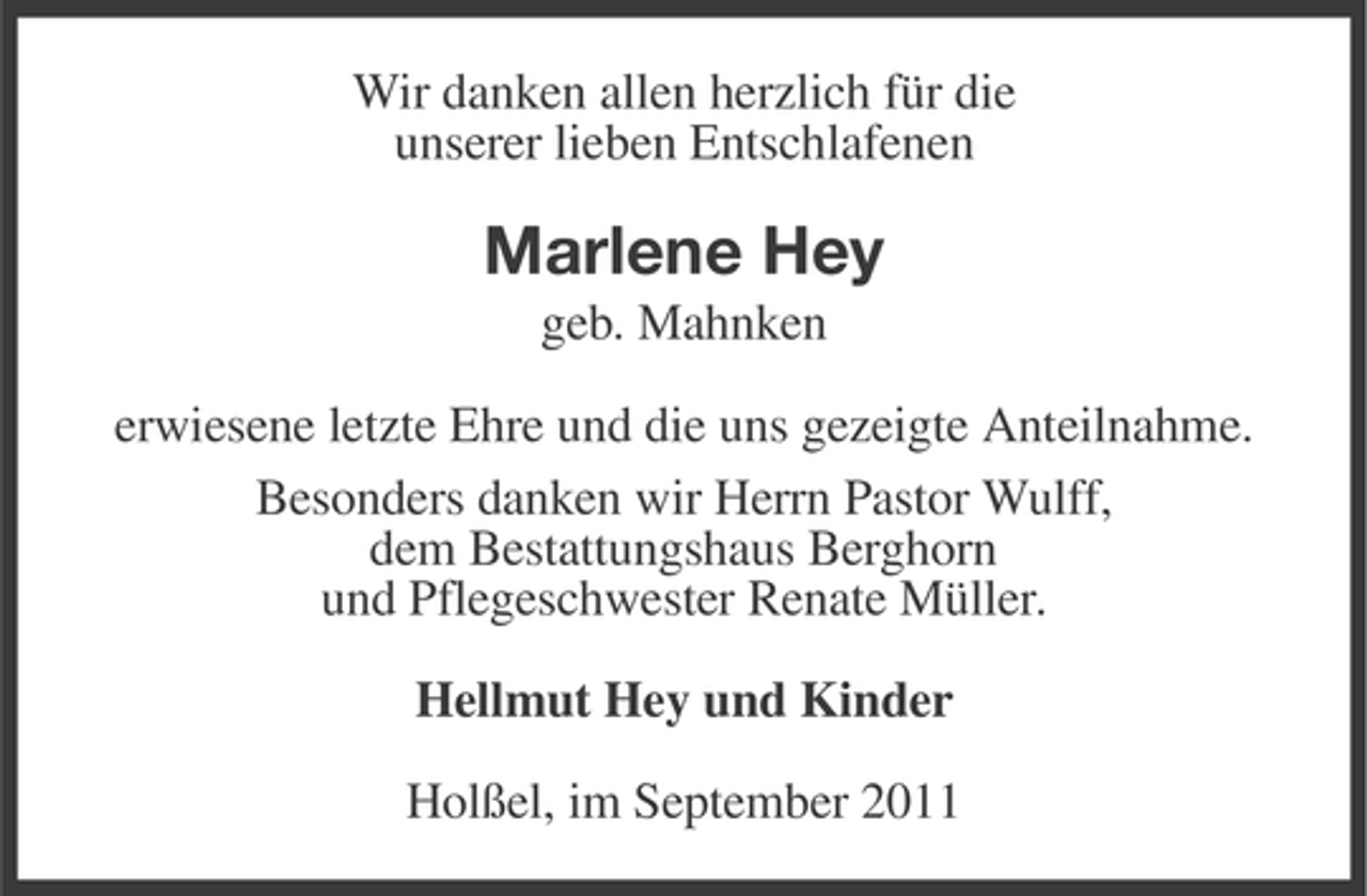 <p>Wir danken allen herzlich für die<br />unserer lieben Entschlafenen</p><p>Marlene Hey<br />geb. Mahnken<br />erwiesene letzte Ehre und die uns gezeigte Anteilnahme.<br />Besonders danken wir Herrn Pastor Wulff,<br />dem Bestattungshaus Berghorn<br />und Pflegeschwester Renate Müller.<br />Hellmut Hey und Kinder<br />Holßel, im September 2011</p>