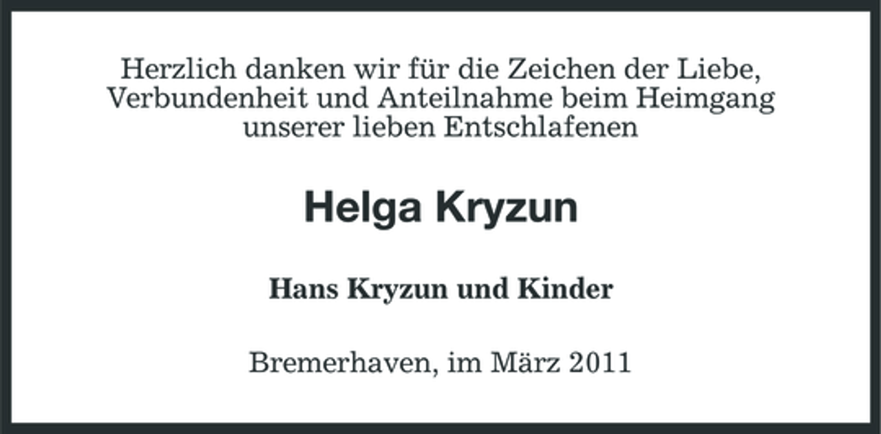 <p>Herzlich danken wir für die Zeichen der Liebe, Verbundenheit und Anteilnahme beim Heimgang unserer lieben Entschlafenen</p><p>Helga Kryzun<br />Hans Kryzun und Kinder Bremerhaven, im März 2011</p>