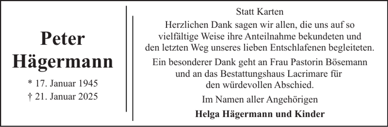 <p>Peter<br />Hägermann<br />* 17. Januar 1945<br />† 21. Januar 2025</p><p>Statt Karten<br />Herzlichen Dank sagen wir allen, die uns auf so<br />vielfältige Weise ihre Anteilnahme bekundeten und<br />den letzten Weg unseres lieben Entschlafenen begleiteten.<br />Ein besonderer Dank geht an Frau Pastorin Bösemann<br />und an das Bestattungshaus Lacrimare für<br />den würdevollen Abschied.<br />Im Namen aller Angehörigen<br />Helga Hägermann und Kinder</p>