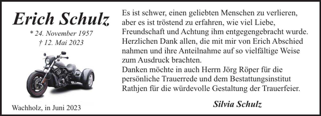 <p>Erich Schulz<br />* 24. November 1957<br />† 12. Mai 2023</p><p>Wachholz, in Juni 2023</p><p>Es ist schwer, einen geliebten Menschen zu verlieren,<br />aber es ist tröstend zu erfahren, wie viel Liebe,<br />Freundschaft und Achtung ihm entgegengebracht wurde.<br />Herzlichen Dank allen, die mit mir von Erich Abschied<br />nahmen und ihre Anteilnahme auf so vielfältige Weise<br />zum Ausdruck brachten.<br />Danken möchte in auch Herrn Jörg Röper für die<br />persönliche Trauerrede und dem Bestattungsinstitut<br />Rathjen für die würdevolle Gestaltung der Trauerfeier.</p><p>Silvia Schulz</p>