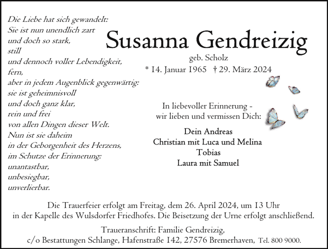 <p>Die Liebe hat sich gewandelt:<br />Sie ist nun unendlich zart<br />und doch so stark,<br />still<br />geb. Scholz<br />und dennoch voller Lebendigkeit,<br />*<br />14.<br />Januar<br />1965<br />† 29. März 2024<br />fern,<br />aber in jedem Augenblick gegenwärtig:<br />sie ist geheimnisvoll<br />und doch ganz klar,<br />In liebevoller Erinnerung rein und frei<br />wir lieben und vermissen Dich:<br />von allen Dingen dieser Welt.<br />Nun ist sie daheim<br />in der Geborgenheit des Herzens,<br />im Schutze der Erinnerung:<br />unantastbar,<br />unbesiegbar,<br />unverlierbar.<br />Die Trauerfeier erfolgt am Freitag, dem 26. April 2024, um 13 Uhr<br />in der Kapelle des Wulsdorfer Friedhofes. Die Beisetzung der Urne erfolgt anschließend.<br />Traueranschrift: Familie Gendreizig,<br />c/o Bestattungen Schlange, Hafenstraße 142, 27576 Bremerhaven, Tel. 800 9000.</p>