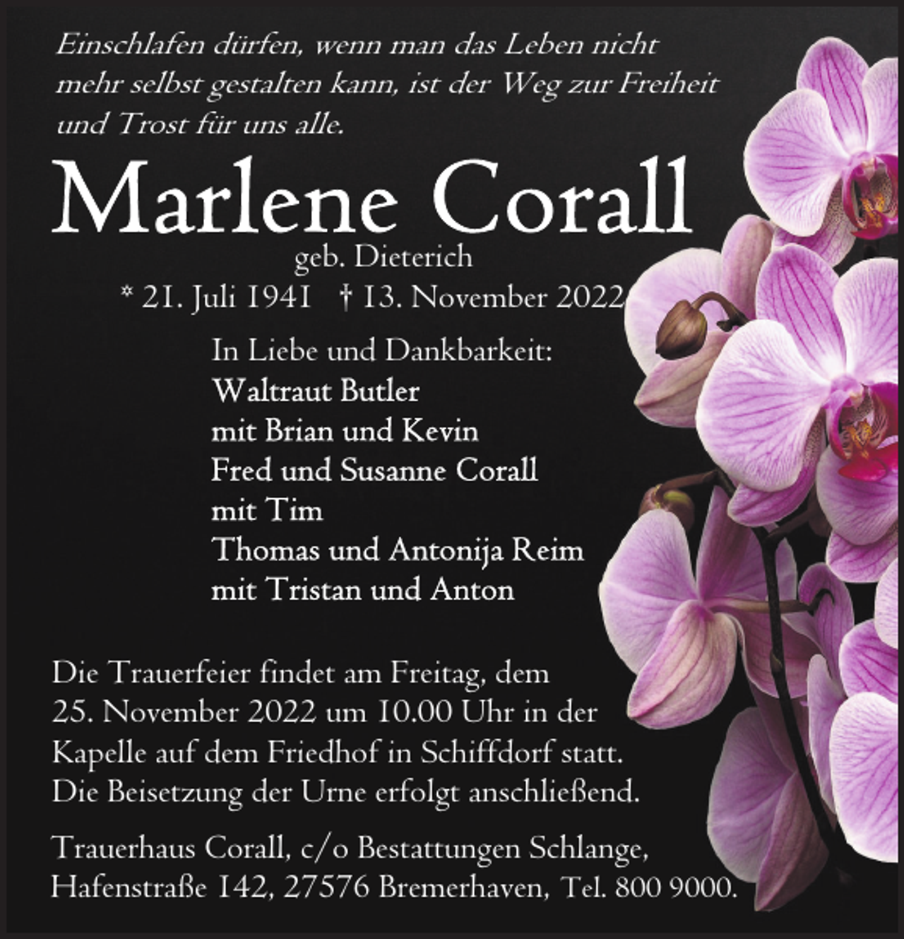 <p>Einschlafen dürfen, wenn man das Leben nicht<br />mehr selbst gestalten kann, ist der Weg zur Freiheit<br />und Trost für uns alle.</p><p>geb. Dieterich<br />* 21. Juli 1941 † 13. November 2022<br />In Liebe und Dankbarkeit:</p><p>Die Trauerfeier findet am Freitag, dem<br />25. November 2022 um 10.00 Uhr in der<br />Kapelle auf dem Friedhof in Schiffdorf statt.<br />Die Beisetzung der Urne erfolgt anschließend.<br />Trauerhaus Corall, c/o Bestattungen Schlange,<br />Hafenstraße 142, 27576 Bremerhaven, Tel. 800 9000.</p>