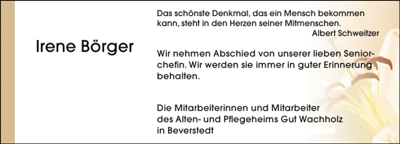 <p>Irene Börger</p><p>Das schönste Denkmal, das ein Mensch bekommen<br />kann, steht in den Herzen seiner Mitmenschen.<br />Albert Schweitzer</p><p>Wir nehmen Abschied von unserer lieben Seniorchefin. Wir werden sie immer in guter Erinnerung<br />behalten.<br />Die Mitarbeiterinnen und Mitarbeiter<br />des Alten- und Pflegeheims Gut Wachholz<br />in Beverstedt</p>