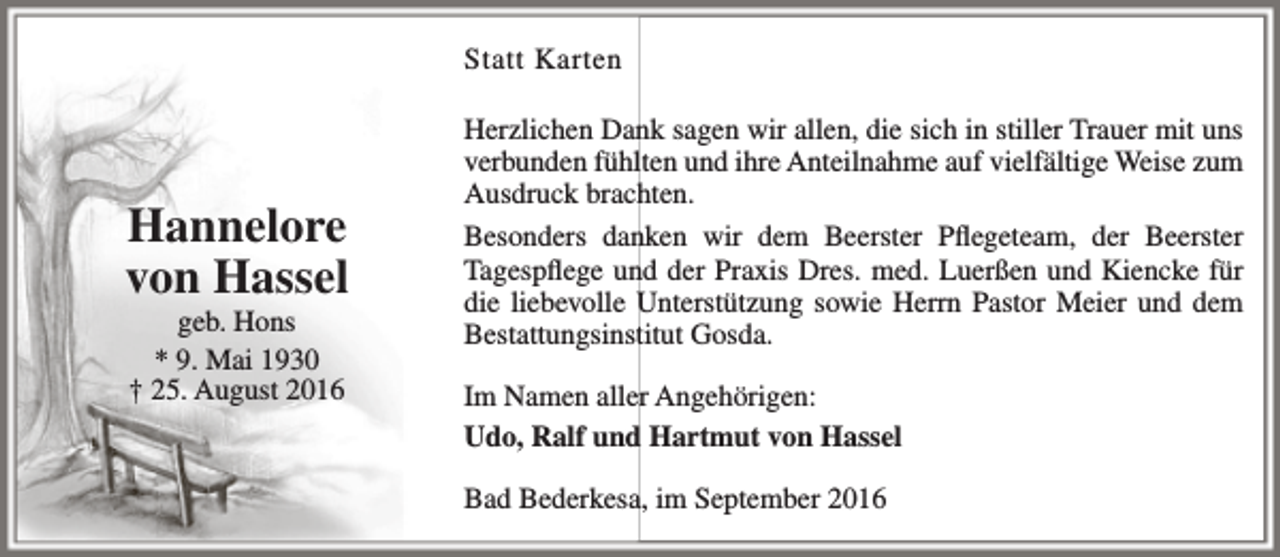 <p>Statt Karten</p><p>Hannelore<br />von Hassel<br />geb. Hons<br />* 9. Mai 1930<br />† 25. August 2016</p><p>Herzlichen Dank sagen wir allen, die sich in stiller Trauer mit uns<br />verbunden fühlten und ihre Anteilnahme auf vielfältige Weise zum<br />Ausdruck brachten.<br />Besonders danken wir dem Beerster Pflegeteam, der Beerster<br />Tagespflege und der Praxis Dres. med. Luerßen und Kiencke für<br />die liebevolle Unterstützung sowie Herrn Pastor Meier und dem<br />Bestattungsinstitut Gosda.<br />Im Namen aller Angehörigen:<br />Udo, Ralf und Hartmut von Hassel<br />Bad Bederkesa, im September 2016</p>