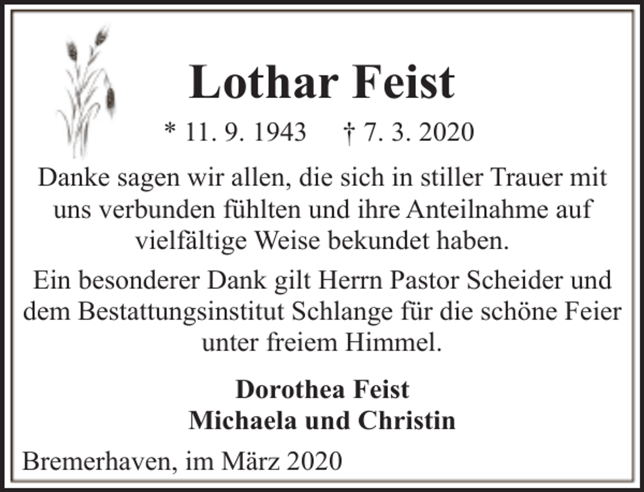 <p>Lothar Feist</p><p>* 11. 9. 1943</p><p>† 7. 3. 2020</p><p>Danke sagen wir allen, die sich in stiller Trauer mit<br />uns verbunden fühlten und ihre Anteilnahme auf<br />vielfältige Weise bekundet haben.<br />Ein besonderer Dank gilt Herrn Pastor Scheider und<br />dem Bestattungsinstitut Schlange für die schöne Feier<br />unter freiem Himmel.<br />Dorothea Feist<br />Michaela und Christin<br />Bremerhaven, im März 2020</p>