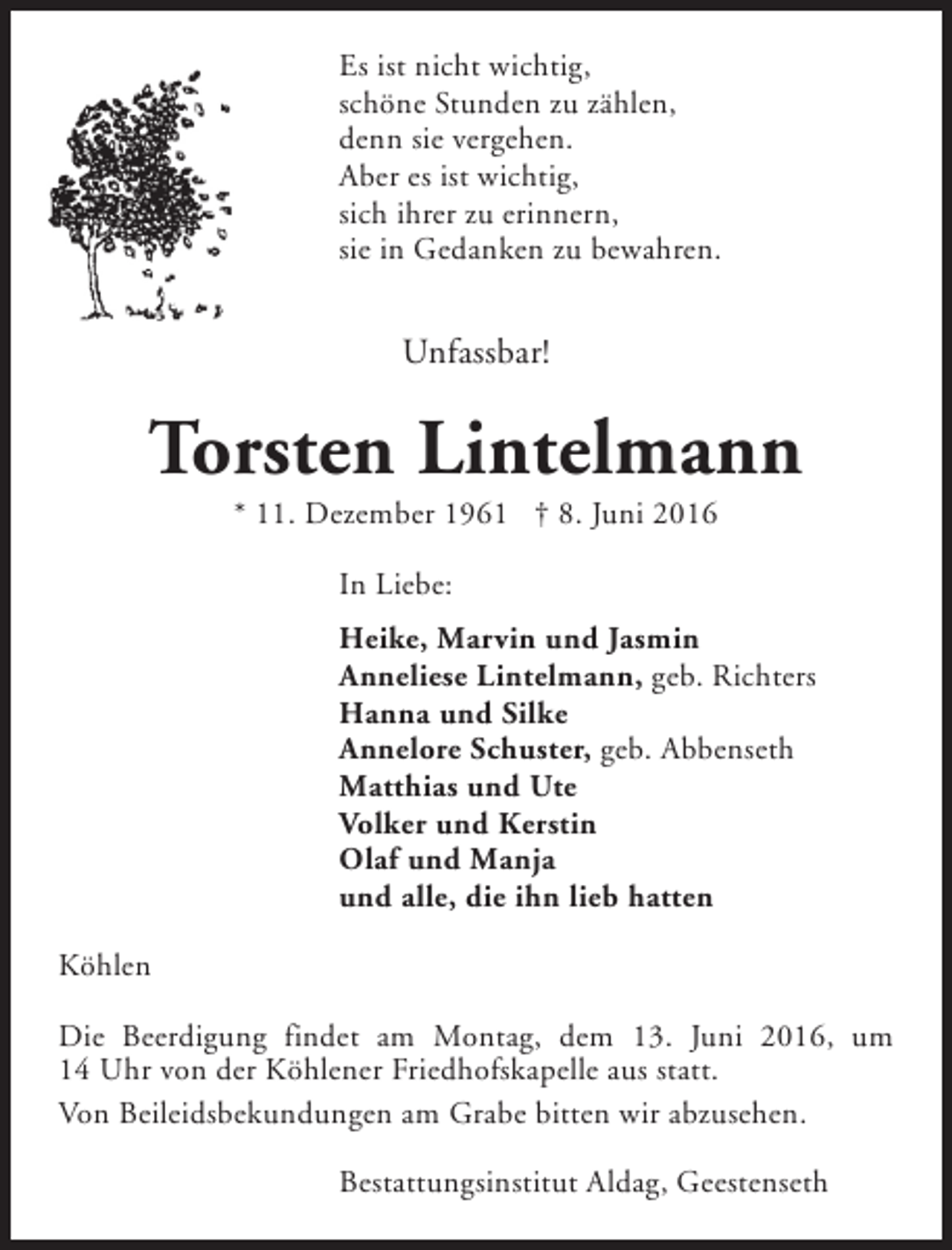 <p>Es ist nicht wichtig,<br />schöne Stunden zu zählen,<br />denn sie vergehen.<br />Aber es ist wichtig,<br />sich ihrer zu erinnern,<br />sie in Gedanken zu bewahren.</p>
<p>Unfassbar!</p>
<p>Torsten Lintelmann<br />* 11. Dezember 1961 † 8. Juni 2016<br />In Liebe:<br />Heike, Marvin und Jasmin<br />Anneliese Lintelmann, geb. Richters<br />Hanna und Silke<br />Annelore Schuster, geb. Abbenseth<br />Matthias und Ute<br />Volker und Kerstin<br />Olaf und Manja<br />und alle, die ihn lieb hatten<br />Köhlen<br />Die Beerdigung findet am Montag, dem 13. Juni 2016, um<br />14 Uhr von der Köhlener Friedhofskapelle aus statt.<br />Von Beileidsbekundungen am Grabe bitten wir abzusehen.<br />Bestattungsinstitut Aldag, Geestenseth</p>