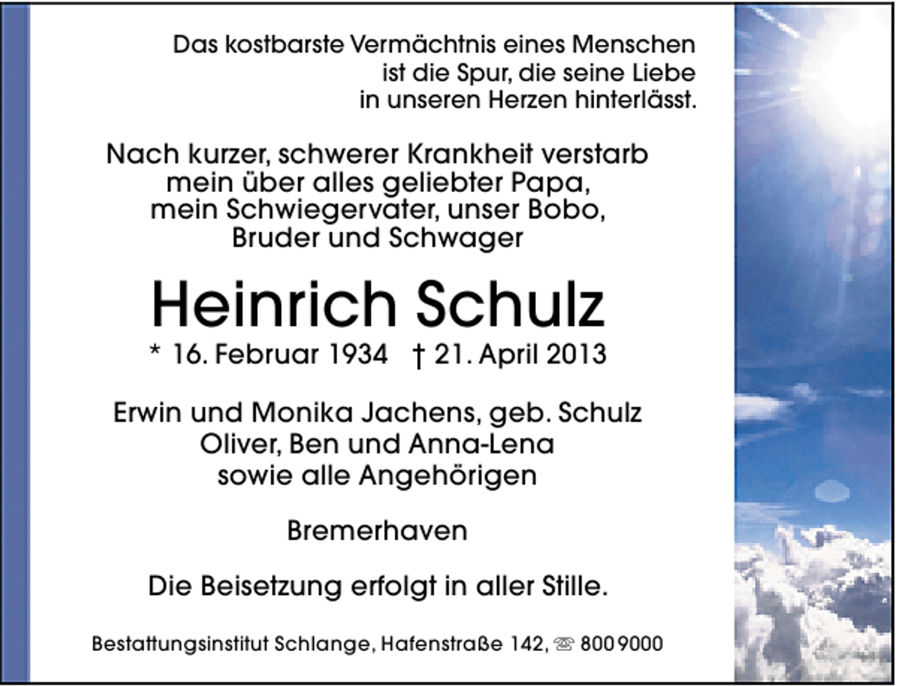 <p>Das kostbarste Vermächtnis eines Menschen<br />ist die Spur, die seine Liebe<br />in unseren Herzen hinterlässt.</p><p>Nach kurzer, schwerer Krankheit verstarb<br />mein über alles geliebter Papa,<br />mein Schwiegervater, unser Bobo,<br />Bruder und Schwager</p><p>Heinrich Schulz</p><p>* 16. Februar 1934 † 21. April 2013<br />Erwin und Monika Jachens, geb. Schulz<br />Oliver, Ben und Anna-Lena<br />sowie alle Angehörigen<br />Bremerhaven<br />Die Beisetzung erfolgt in aller Stille.<br />Bestattungsinstitut Schlange, Hafenstraße 142,  800 9000</p>