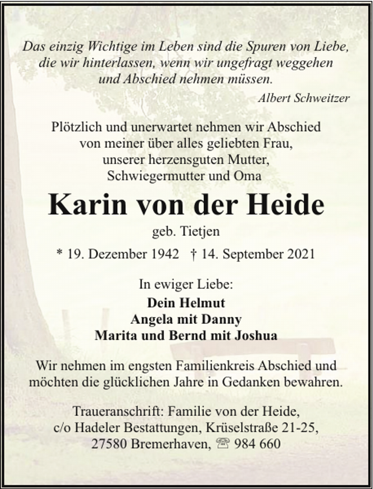 <p>Das einzig Wichtige im Leben sind die Spuren von Liebe,<br />die wir hinterlassen, wenn wir ungefragt weggehen<br />und Abschied nehmen müssen.<br />Albert Schweitzer</p>
<p>Plötzlich und unerwartet nehmen wir Abschied<br />von meiner über alles geliebten Frau,<br />unserer herzensguten Mutter,<br />Schwiegermutter und Oma</p>
<p>Karin von der Heide<br />geb. Tietjen</p>
<p>* 19. Dezember 1942 † 14. September 2021<br />In ewiger Liebe:<br />Dein Helmut<br />Angela mit Danny<br />Marita und Bernd mit Joshua<br />Wir nehmen im engsten Familienkreis Abschied und<br />möchten die glücklichen Jahre in Gedanken bewahren.<br />Traueranschrift: Familie von der Heide,<br />c/o Hadeler Bestattungen, Krüselstraße 21-25,<br />27580 Bremerhaven, ' 984 660</p>