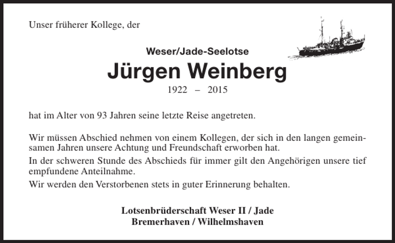 <p>Unser früherer Kollege, der<br />Weser/Jade-Seelotse</p><p>Jürgen Weinberg<br />1922 – 2015</p><p>hat im Alter von 93 Jahren seine letzte Reise angetreten.<br />Wir müssen Abschied nehmen von einem Kollegen, der sich in den langen gemeinsamen Jahren unsere Achtung und Freundschaft erworben hat.<br />In der schweren Stunde des Abschieds für immer gilt den Angehörigen unsere tief<br />empfundene Anteilnahme.<br />Wir werden den Verstorbenen stets in guter Erinnerung behalten.<br />Lotsenbrüderschaft Weser II / Jade<br />Bremerhaven / Wilhelmshaven</p>