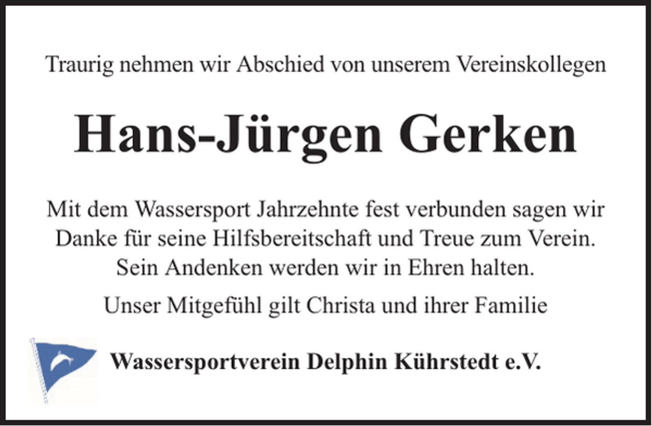 <p>Traurig nehmen wir Abschied von unserem Vereinskollegen</p><p>Hans-Jürgen Gerken<br />Mit dem Wassersport Jahrzehnte fest verbunden sagen wir<br />Danke für seine Hilfsbereitschaft und Treue zum Verein.<br />Sein Andenken werden wir in Ehren halten.<br />Unser Mitgefühl gilt Christa und ihrer Familie<br />Wassersportverein Delphin Kührstedt e.V.</p>