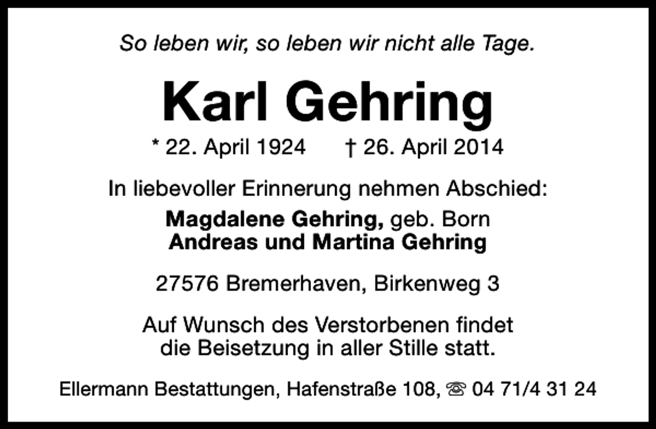<p>So leben wir, so leben wir nicht alle Tage.</p><p>Karl Gehring</p><p>* 22. April 1924</p><p>† 26. April 2014</p><p>In liebevoller Erinnerung nehmen Abschied:<br />Magdalene Gehring, geb. Born<br />Andreas und Martina Gehring<br />27576 Bremerhaven, Birkenweg 3<br />Auf Wunsch des Verstorbenen findet<br />die Beisetzung in aller Stille statt.<br />Ellermann Bestattungen, Hafenstraße 108, s 04 71/4 31 24</p>