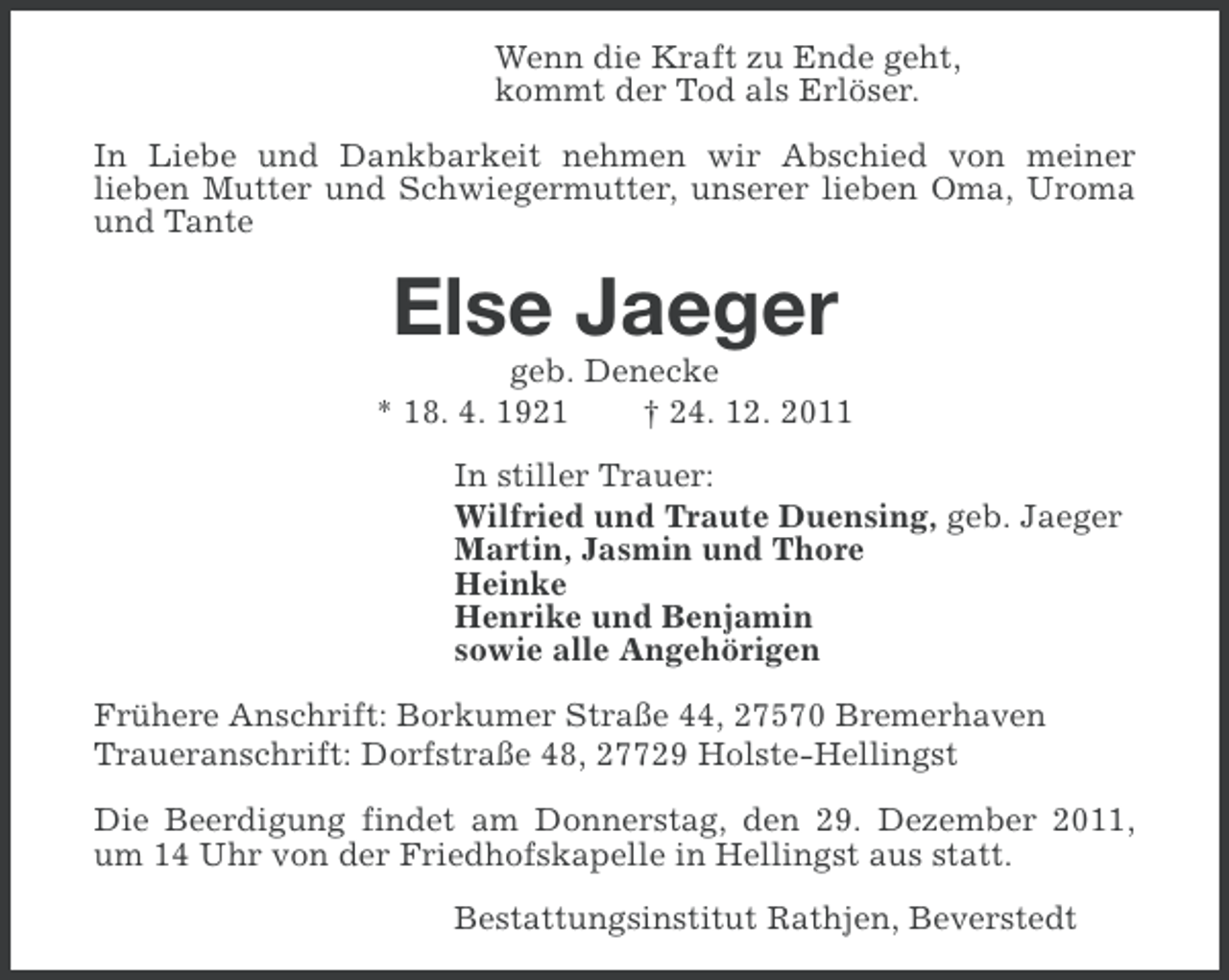 <p>Wenn die Kraft zu Ende geht,<br />kommt der Tod als Erlöser.<br />In Liebe und Dankbarkeit nehmen wir Abschied von meiner<br />lieben Mutter und Schwiegermutter, unserer lieben Oma, Uroma<br />und Tante</p><p>Else Jaeger<br />geb. Denecke<br />* 18. 4. 1921<br />† 24. 12. 2011<br />In stiller Trauer:<br />Wilfried und Traute Duensing, geb. Jaeger<br />Martin, Jasmin und Thore<br />Heinke<br />Henrike und Benjamin<br />sowie alle Angehörigen<br />Frühere Anschrift: Borkumer Straße 44, 27570 Bremerhaven<br />Traueranschrift: Dorfstraße 48, 27729 Holste-Hellingst<br />Die Beerdigung findet am Donnerstag, den 29. Dezember 2011,<br />um 14 Uhr von der Friedhofskapelle in Hellingst aus statt.<br />Bestattungsinstitut Rathjen, Beverstedt</p>