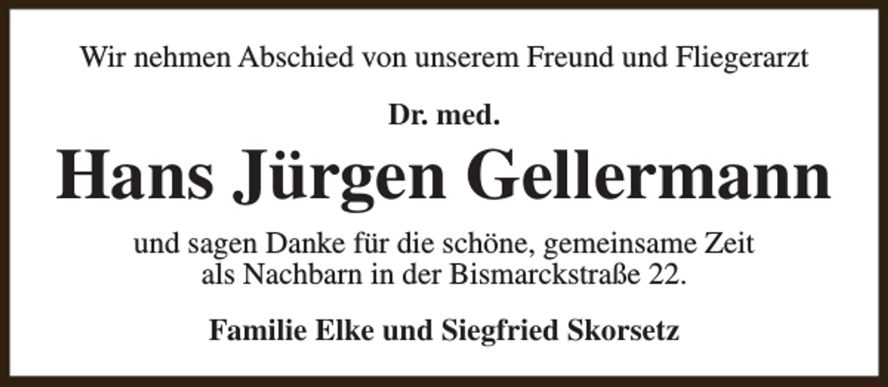 <p>Wir nehmen Abschied von unserem Freund und Fliegerarzt<br />Dr. med.</p><p>Hans Jürgen Gellermann<br />und sagen Danke für die schöne, gemeinsame Zeit<br />als Nachbarn in der Bismarckstraße 22.<br />Familie Elke und Siegfried Skorsetz</p>