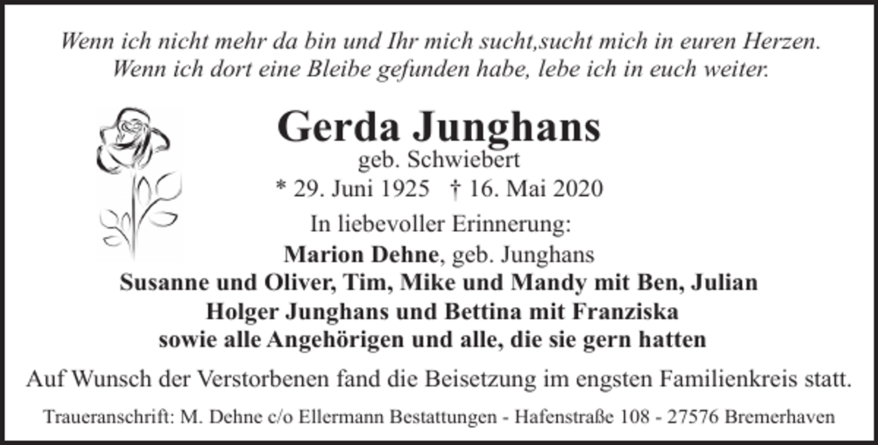 <p>Wenn ich nicht mehr da bin und Ihr mich sucht,sucht mich in euren Herzen.<br />Wenn ich dort eine Bleibe gefunden habe, lebe ich in euch weiter.</p><p>Gerda Junghans</p><p>geb. Schwiebert<br />* 29. Juni 1925 † 16. Mai 2020<br />In liebevoller Erinnerung:<br />Marion Dehne, geb. Junghans<br />Susanne und Oliver, Tim, Mike und Mandy mit Ben, Julian<br />Holger Junghans und Bettina mit Franziska<br />sowie alle Angehörigen und alle, die sie gern hatten<br />Auf Wunsch der Verstorbenen fand die Beisetzung im engsten Familienkreis statt.<br />Traueranschrift: M. Dehne c/o Ellermann Bestattungen - Hafenstraße 108 - 27576 Bremerhaven</p>