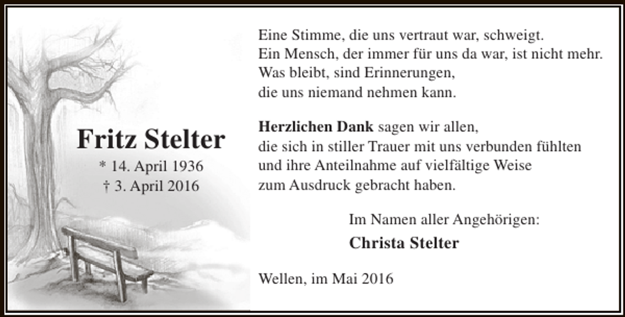 <p>Eine Stimme, die uns vertraut war, schweigt.<br />Ein Mensch, der immer für uns da war, ist nicht mehr.<br />Was bleibt, sind Erinnerungen,<br />die uns niemand nehmen kann.</p><p>Fritz Stelter<br />* 14. April 1936<br />† 3. April 2016</p><p>Herzlichen Dank sagen wir allen,<br />die sich in stiller Trauer mit uns verbunden fühlten<br />und ihre Anteilnahme auf vielfältige Weise<br />zum Ausdruck gebracht haben.<br />Im Namen aller Angehörigen:</p><p>Christa Stelter<br />Wellen, im Mai 2016</p>