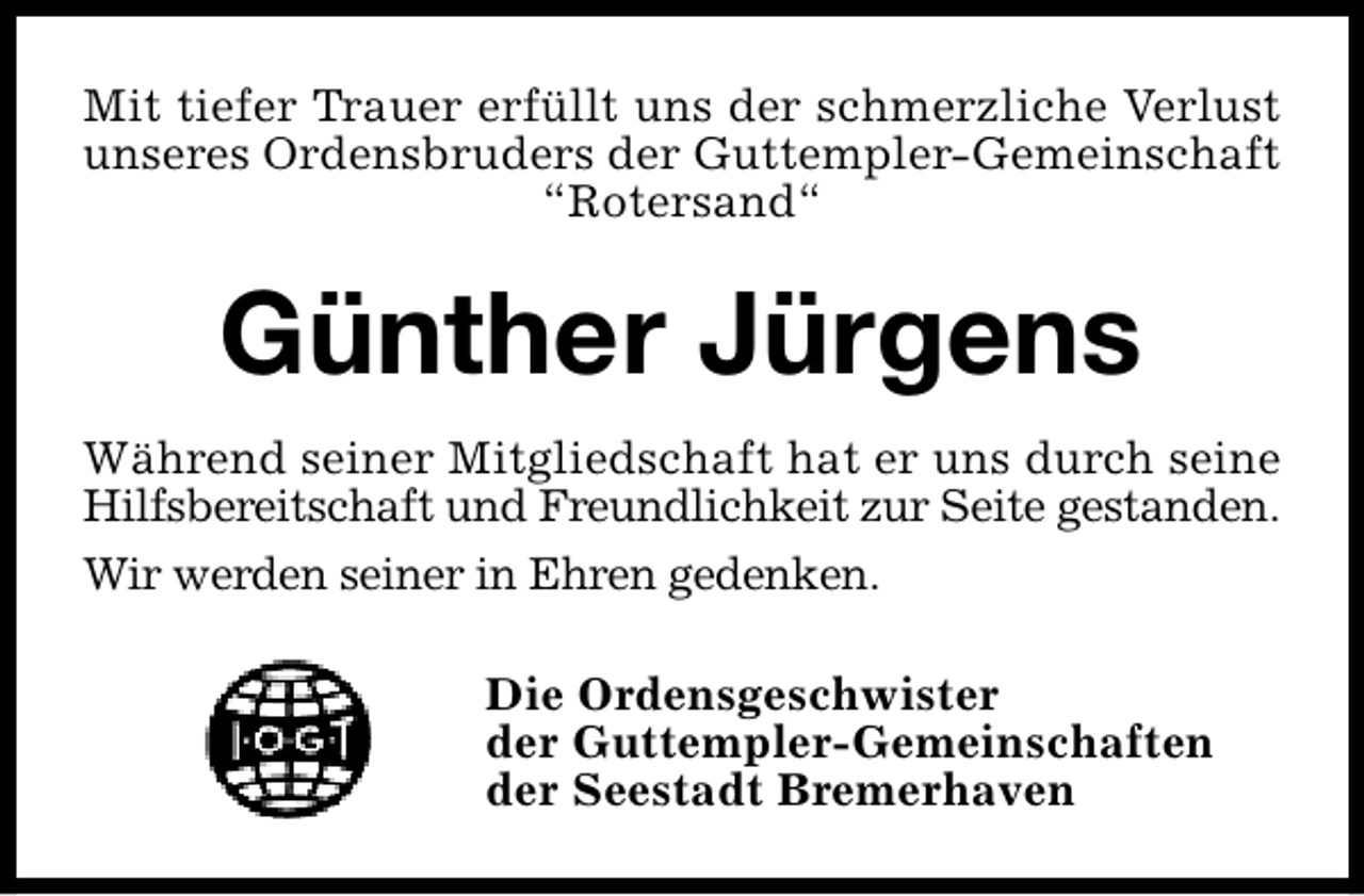 <p>Mit tiefer Trauer erfüllt uns der schmerzliche Verlust<br />unseres Ordensbruders der Guttempler-Gemeinschaft<br />“Rotersand“</p><p>Günther Jürgens<br />Während seiner Mitgliedschaft hat er uns durch seine<br />Hilfsbereitschaft und Freundlichkeit zur Seite gestanden.<br />Wir werden seiner in Ehren gedenken.<br />Die Ordensgeschwister<br />der Guttempler-Gemeinschaften<br />der Seestadt Bremerhaven</p>